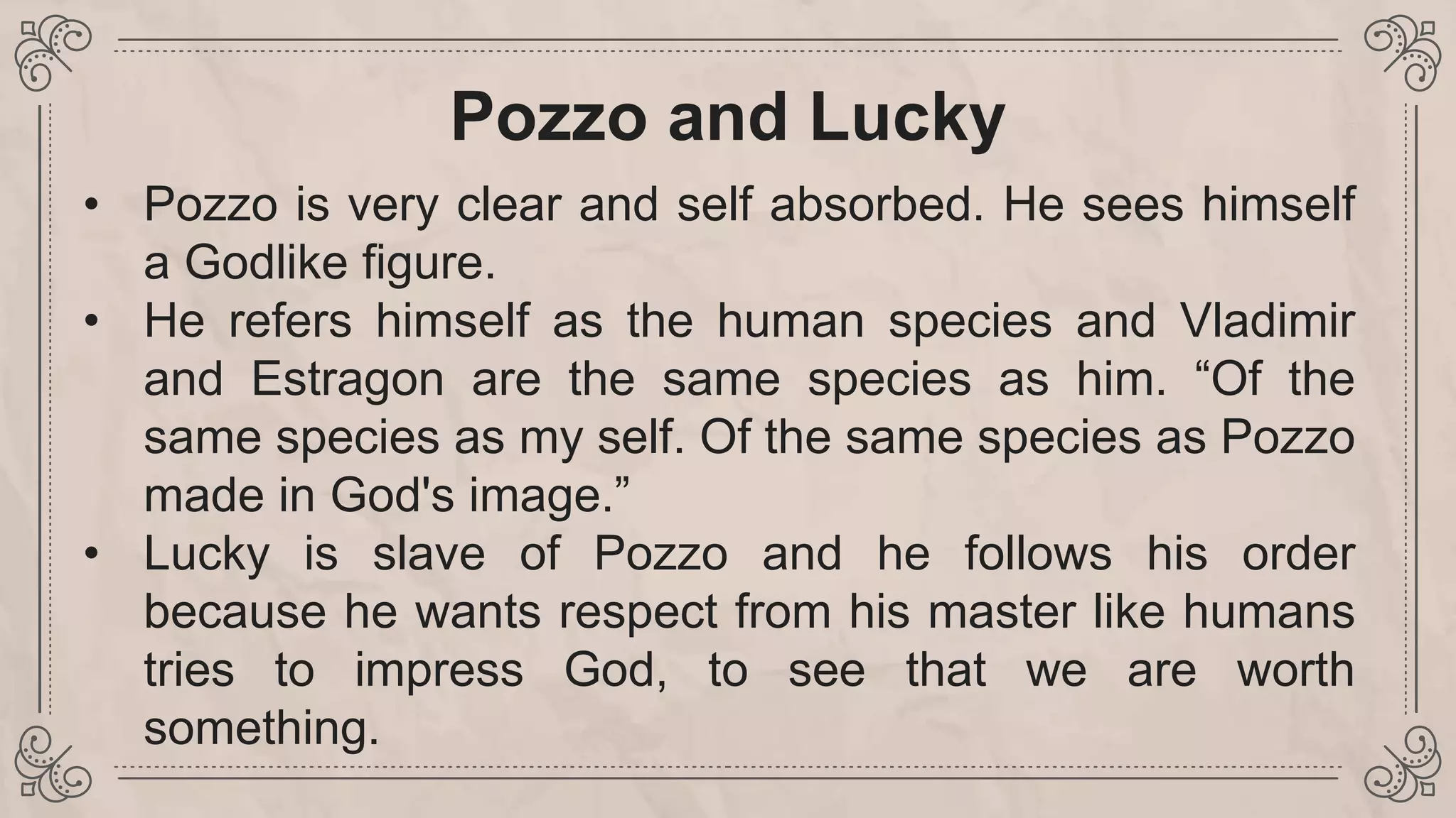 Pozzo and Lucky
• Pozzo is very clear and self absorbed. He sees himself
a Godlike figure.
• He refers himself as the human species and Vladimir
and Estragon are the same species as him. “Of the
same species as my self. Of the same species as Pozzo
made in God's image.”
• Lucky is slave of Pozzo and he follows his order
because he wants respect from his master like humans
tries to impress God, to see that we are worth
something.
 