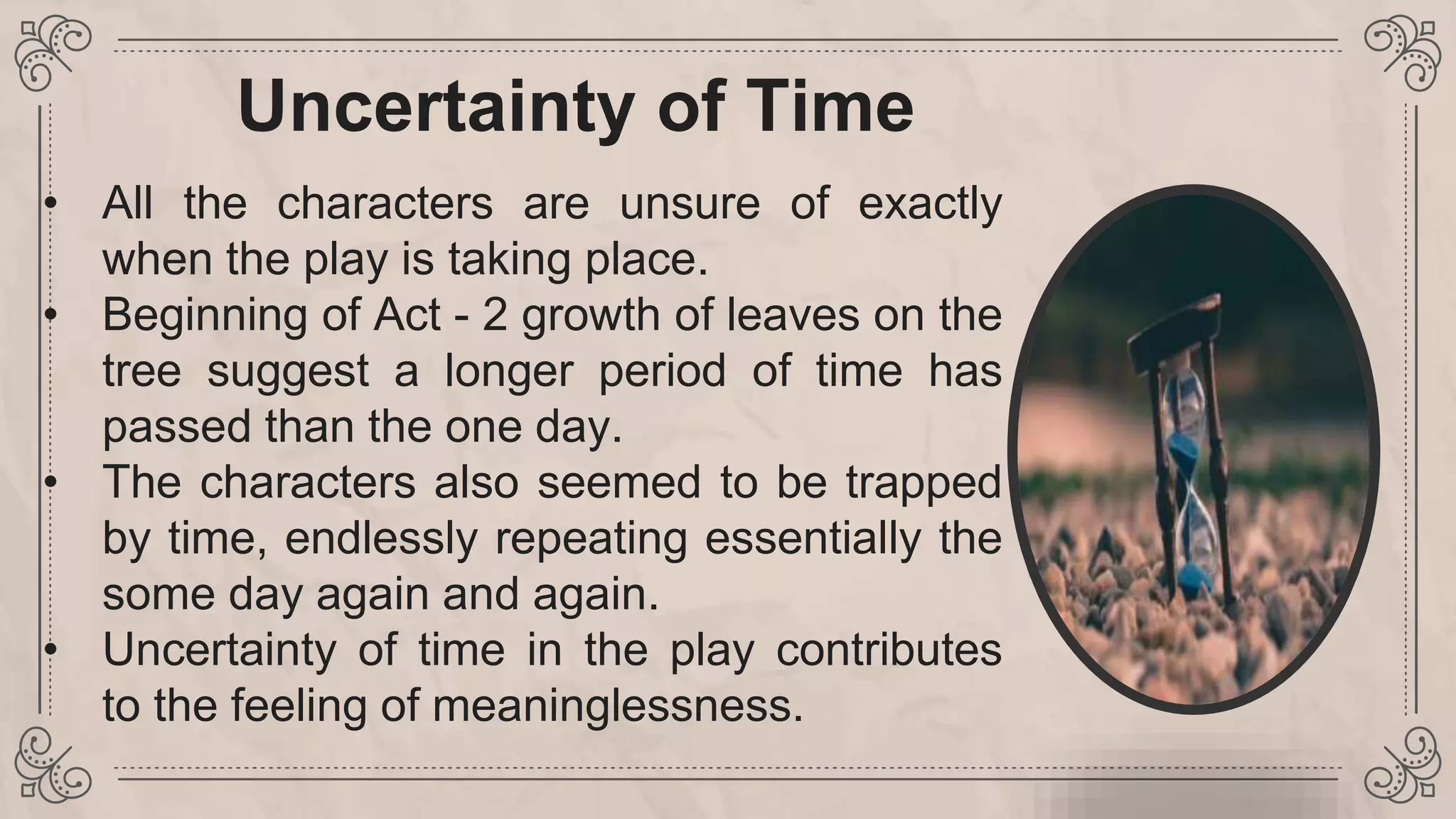 Uncertainty of Time
• All the characters are unsure of exactly
when the play is taking place.
• Beginning of Act - 2 growth of leaves on the
tree suggest a longer period of time has
passed than the one day.
• The characters also seemed to be trapped
by time, endlessly repeating essentially the
some day again and again.
• Uncertainty of time in the play contributes
to the feeling of meaninglessness.
 