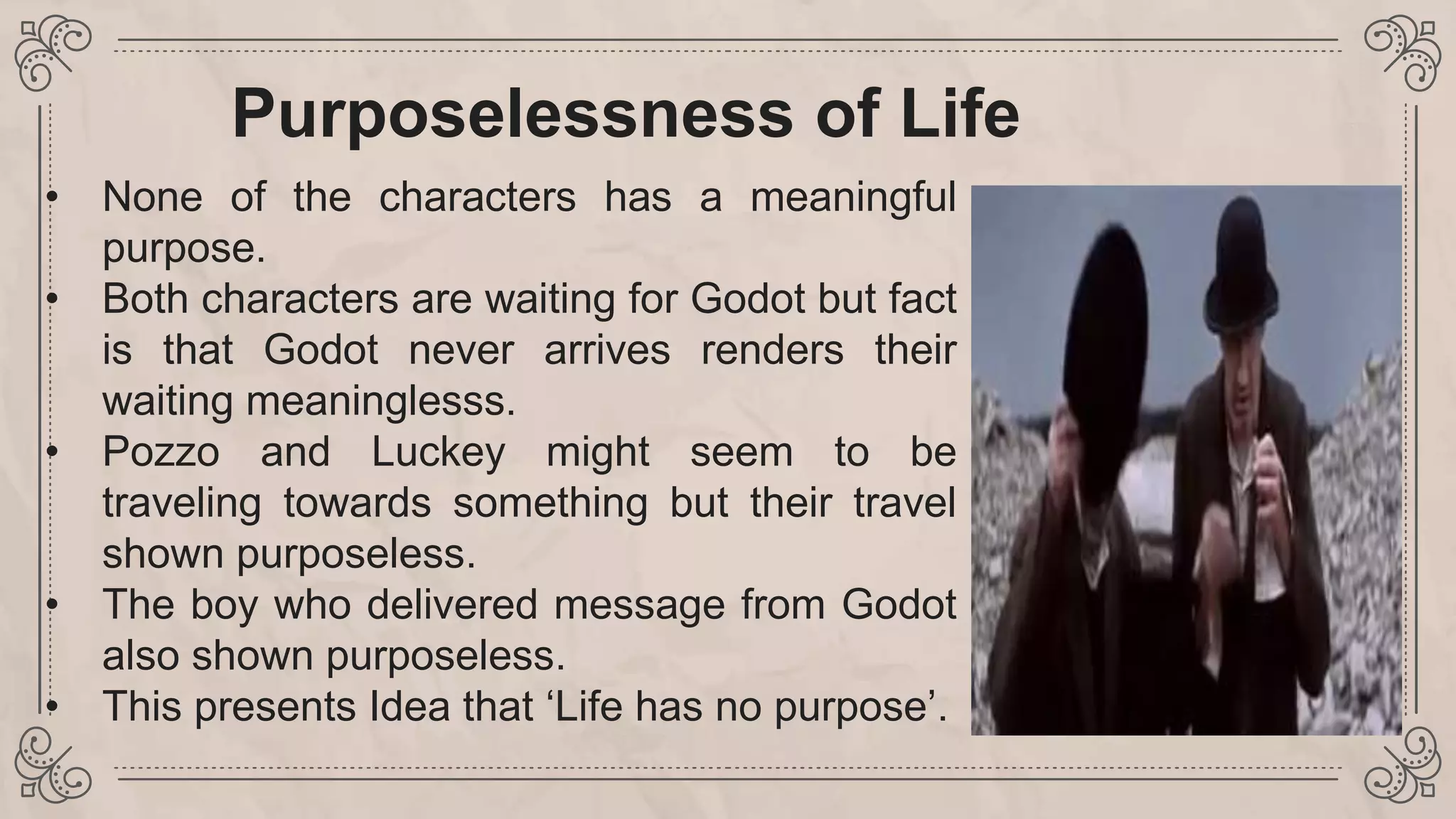 Purposelessness of Life
• None of the characters has a meaningful
purpose.
• Both characters are waiting for Godot but fact
is that Godot never arrives renders their
waiting meaninglesss.
• Pozzo and Luckey might seem to be
traveling towards something but their travel
shown purposeless.
• The boy who delivered message from Godot
also shown purposeless.
• This presents Idea that ‘Life has no purpose’.
 