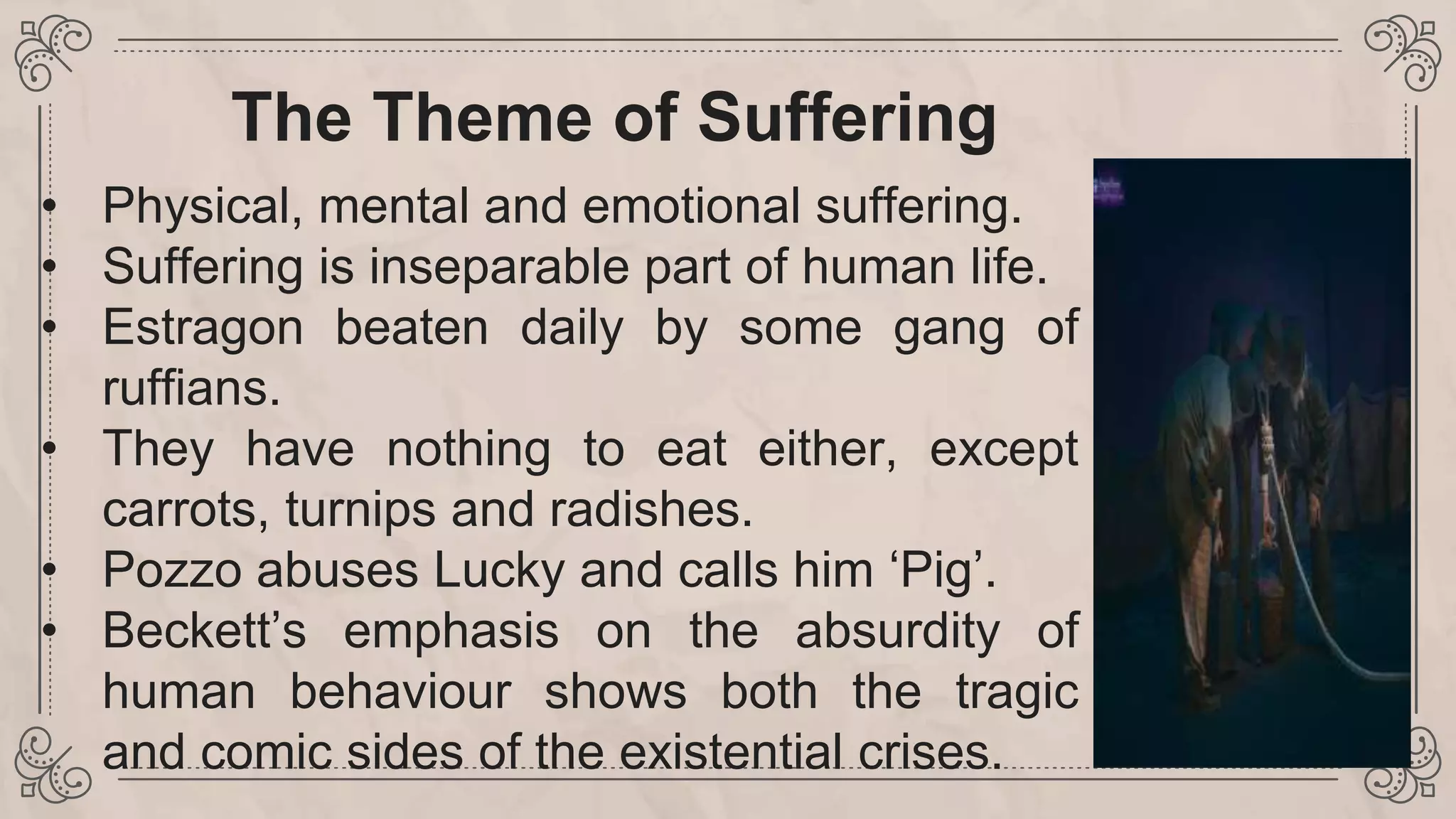 The Theme of Suffering
• Physical, mental and emotional suffering.
• Suffering is inseparable part of human life.
• Estragon beaten daily by some gang of
ruffians.
• They have nothing to eat either, except
carrots, turnips and radishes.
• Pozzo abuses Lucky and calls him ‘Pig’.
• Beckett’s emphasis on the absurdity of
human behaviour shows both the tragic
and comic sides of the existential crises.
 