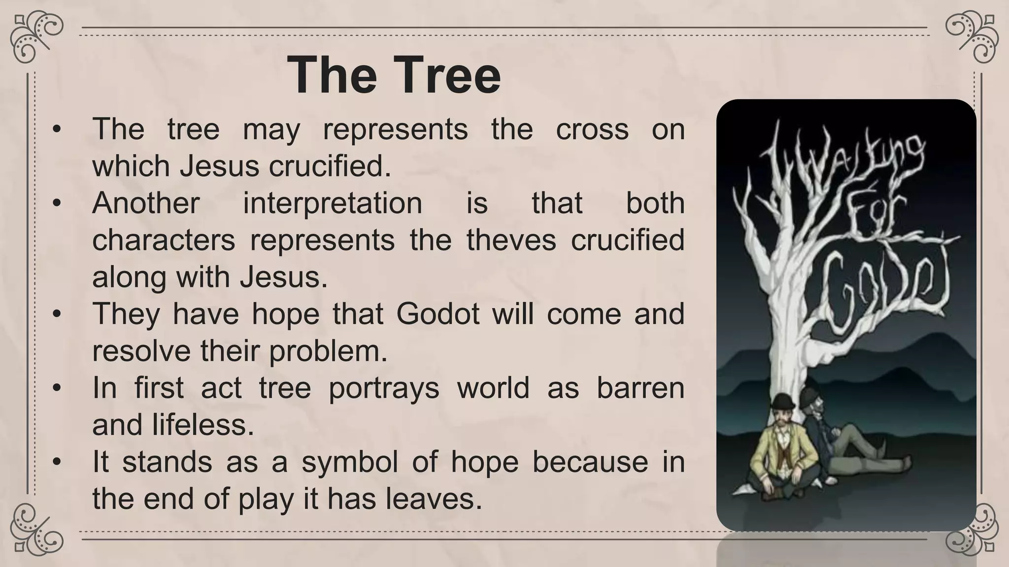 The Tree
• The tree may represents the cross on
which Jesus crucified.
• Another interpretation is that both
characters represents the theves crucified
along with Jesus.
• They have hope that Godot will come and
resolve their problem.
• In first act tree portrays world as barren
and lifeless.
• It stands as a symbol of hope because in
the end of play it has leaves.
 