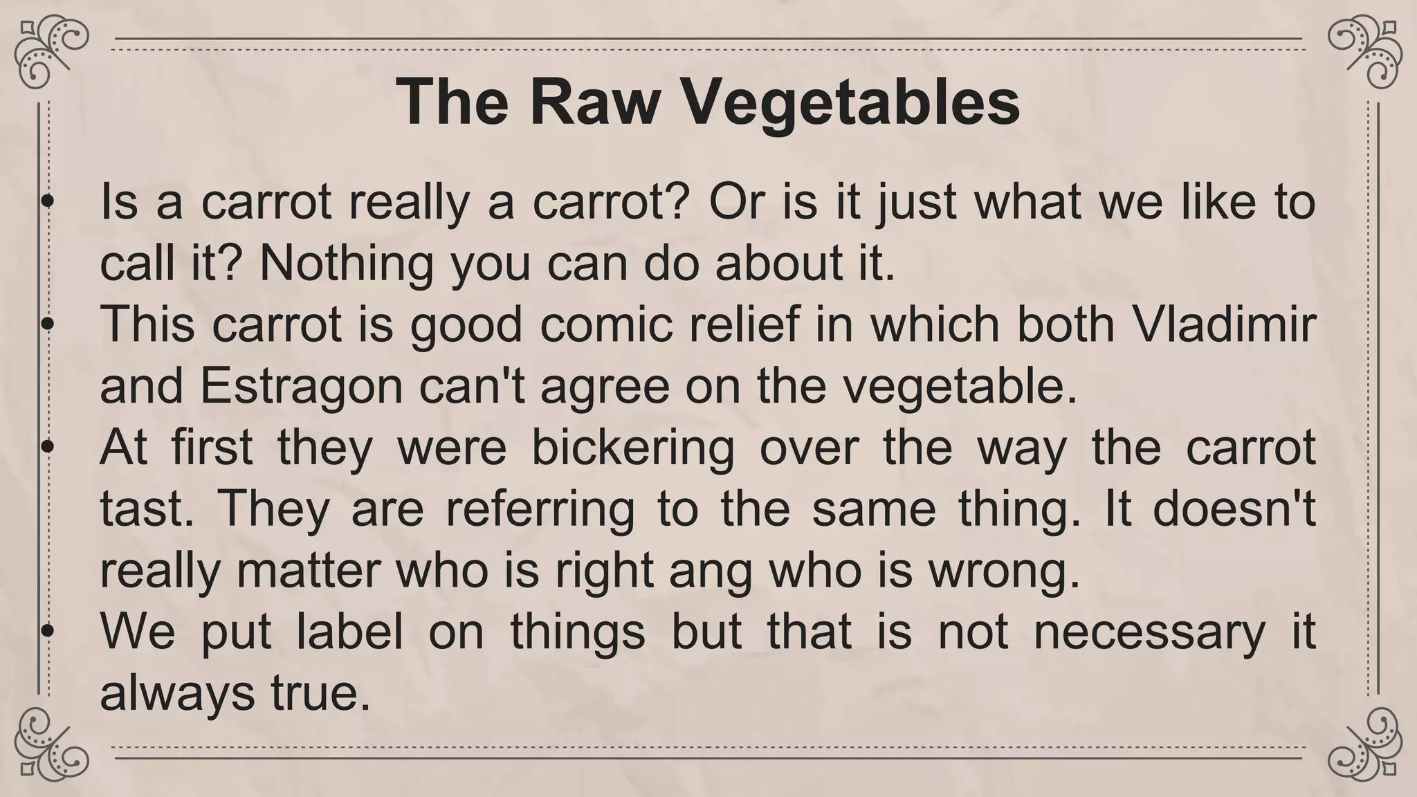 The Raw Vegetables
• Is a carrot really a carrot? Or is it just what we like to
call it? Nothing you can do about it.
• This carrot is good comic relief in which both Vladimir
and Estragon can't agree on the vegetable.
• At first they were bickering over the way the carrot
tast. They are referring to the same thing. It doesn't
really matter who is right ang who is wrong.
• We put label on things but that is not necessary it
always true.
 