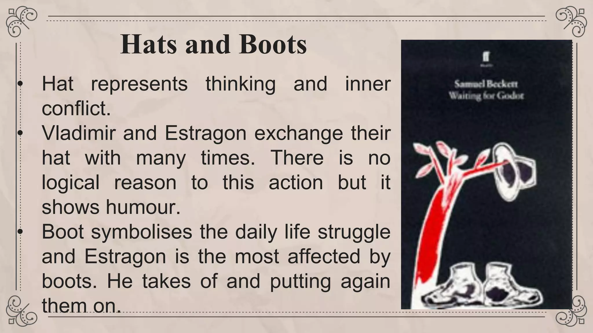 Hats and Boots
• Hat represents thinking and inner
conflict.
• Vladimir and Estragon exchange their
hat with many times. There is no
logical reason to this action but it
shows humour.
• Boot symbolises the daily life struggle
and Estragon is the most affected by
boots. He takes of and putting again
them on.
 