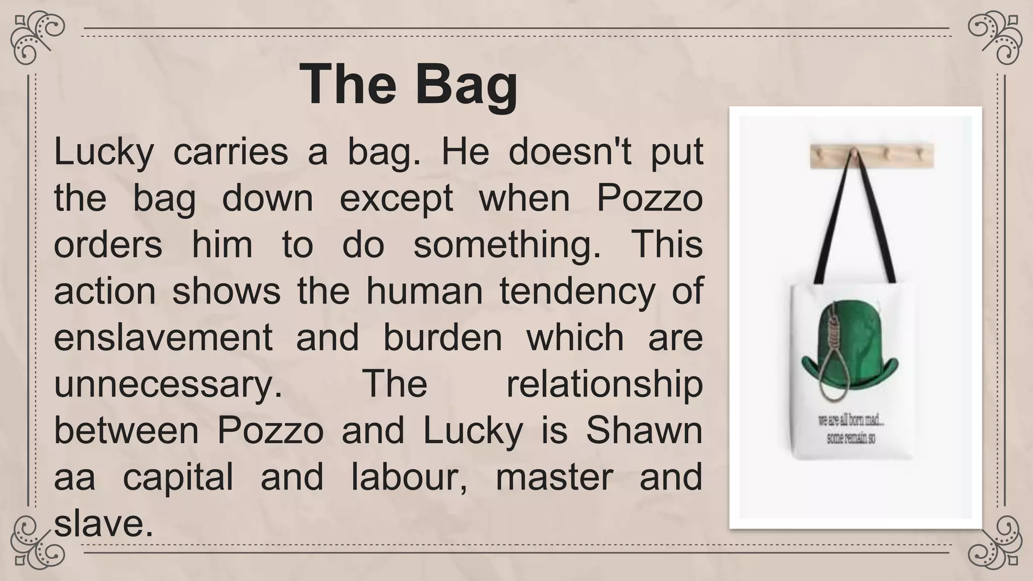 The Bag
Lucky carries a bag. He doesn't put
the bag down except when Pozzo
orders him to do something. This
action shows the human tendency of
enslavement and burden which are
unnecessary. The relationship
between Pozzo and Lucky is Shawn
aa capital and labour, master and
slave.
 