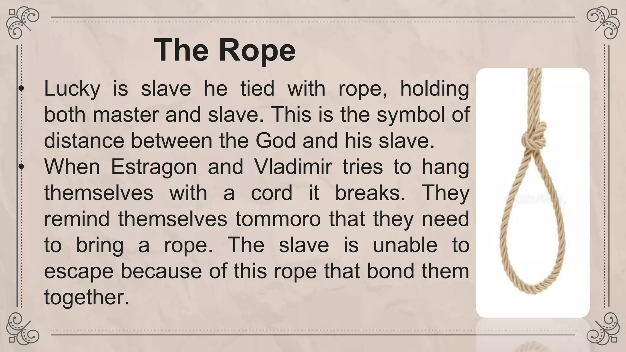 The Rope
• Lucky is slave he tied with rope, holding
both master and slave. This is the symbol of
distance between the God and his slave.
• When Estragon and Vladimir tries to hang
themselves with a cord it breaks. They
remind themselves tommoro that they need
to bring a rope. The slave is unable to
escape because of this rope that bond them
together.
 