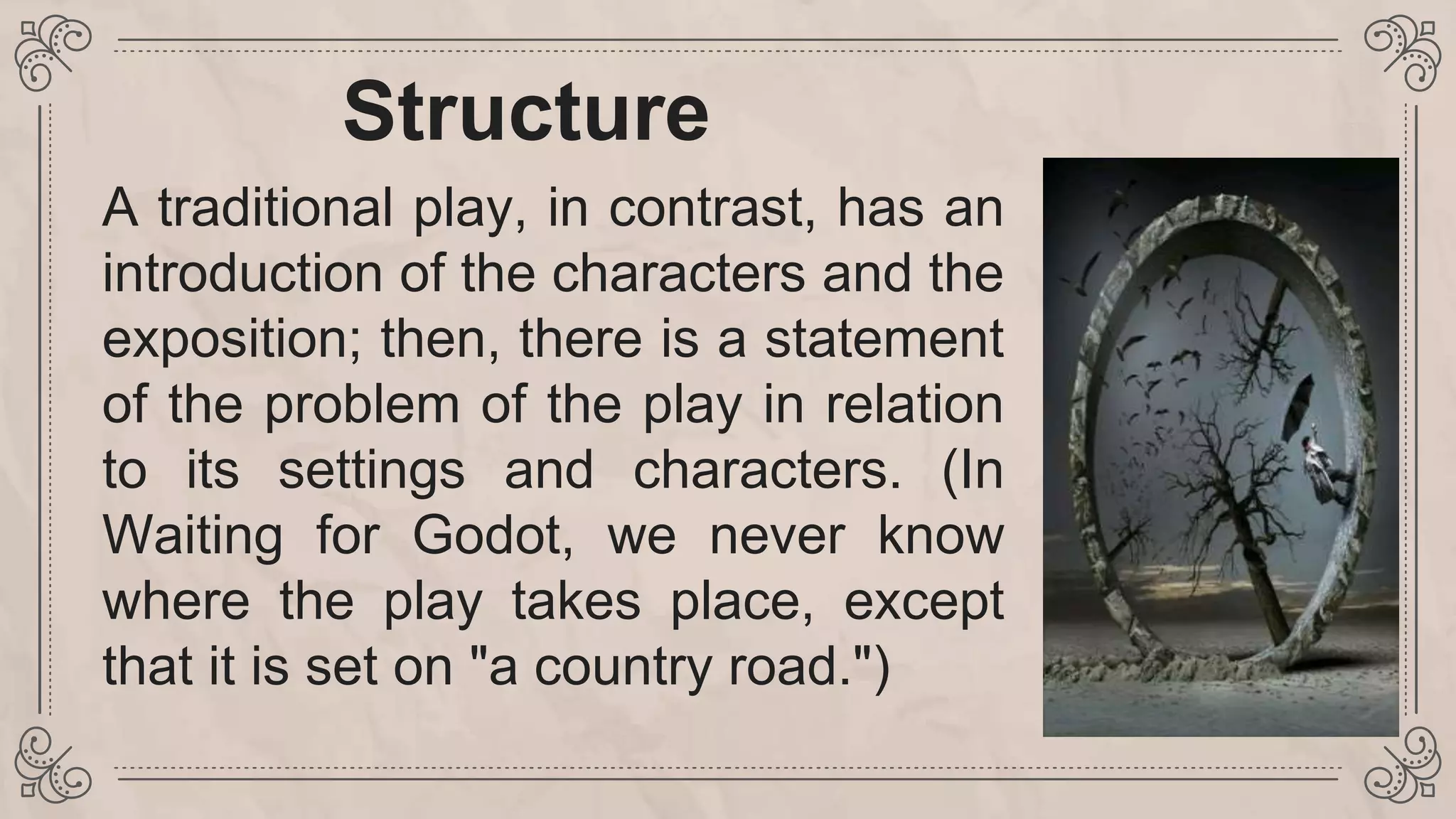 Structure
A traditional play, in contrast, has an
introduction of the characters and the
exposition; then, there is a statement
of the problem of the play in relation
to its settings and characters. (In
Waiting for Godot, we never know
where the play takes place, except
that it is set on "a country road.")
 