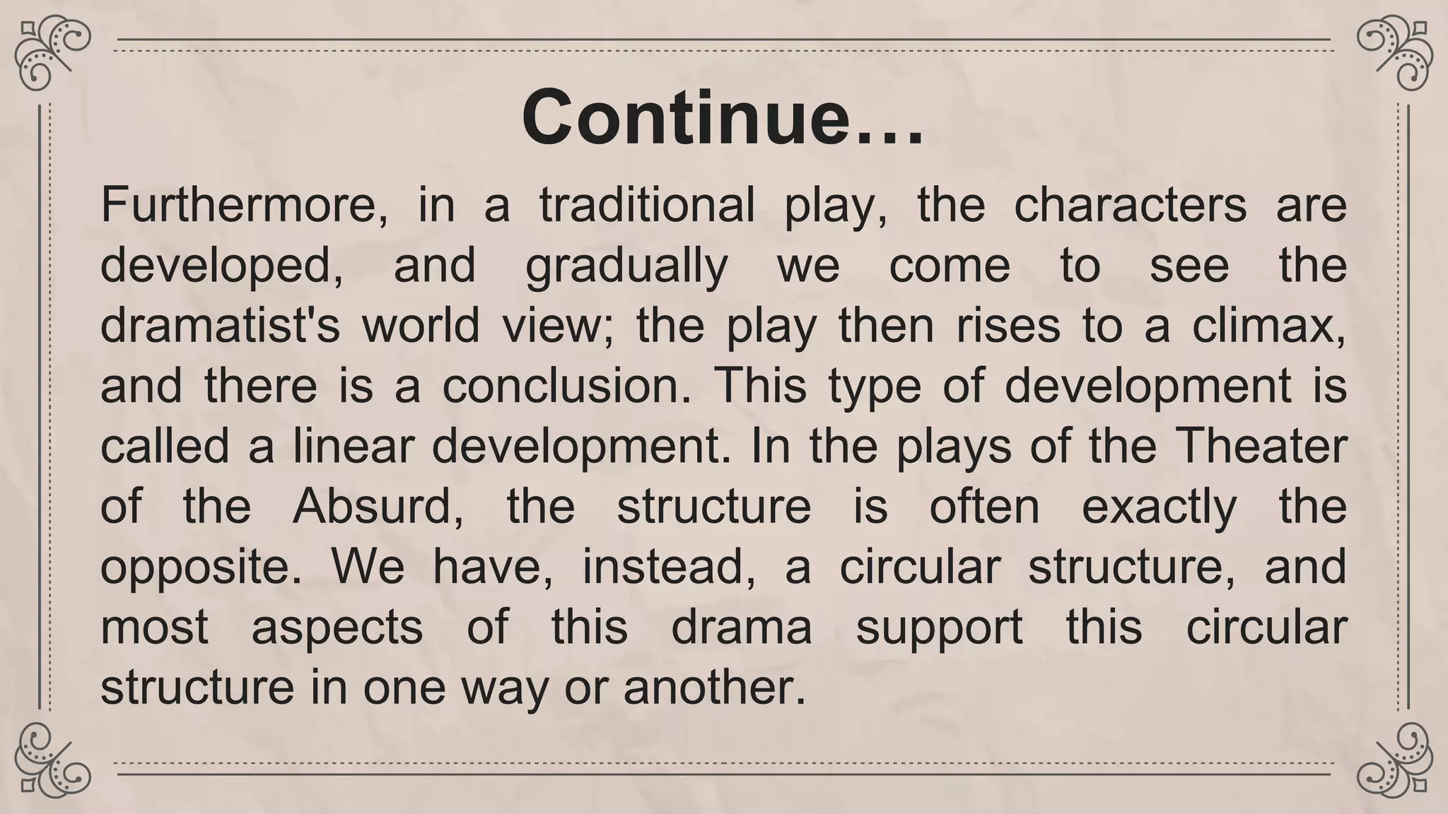 Continue…
Furthermore, in a traditional play, the characters are
developed, and gradually we come to see the
dramatist's world view; the play then rises to a climax,
and there is a conclusion. This type of development is
called a linear development. In the plays of the Theater
of the Absurd, the structure is often exactly the
opposite. We have, instead, a circular structure, and
most aspects of this drama support this circular
structure in one way or another.
 