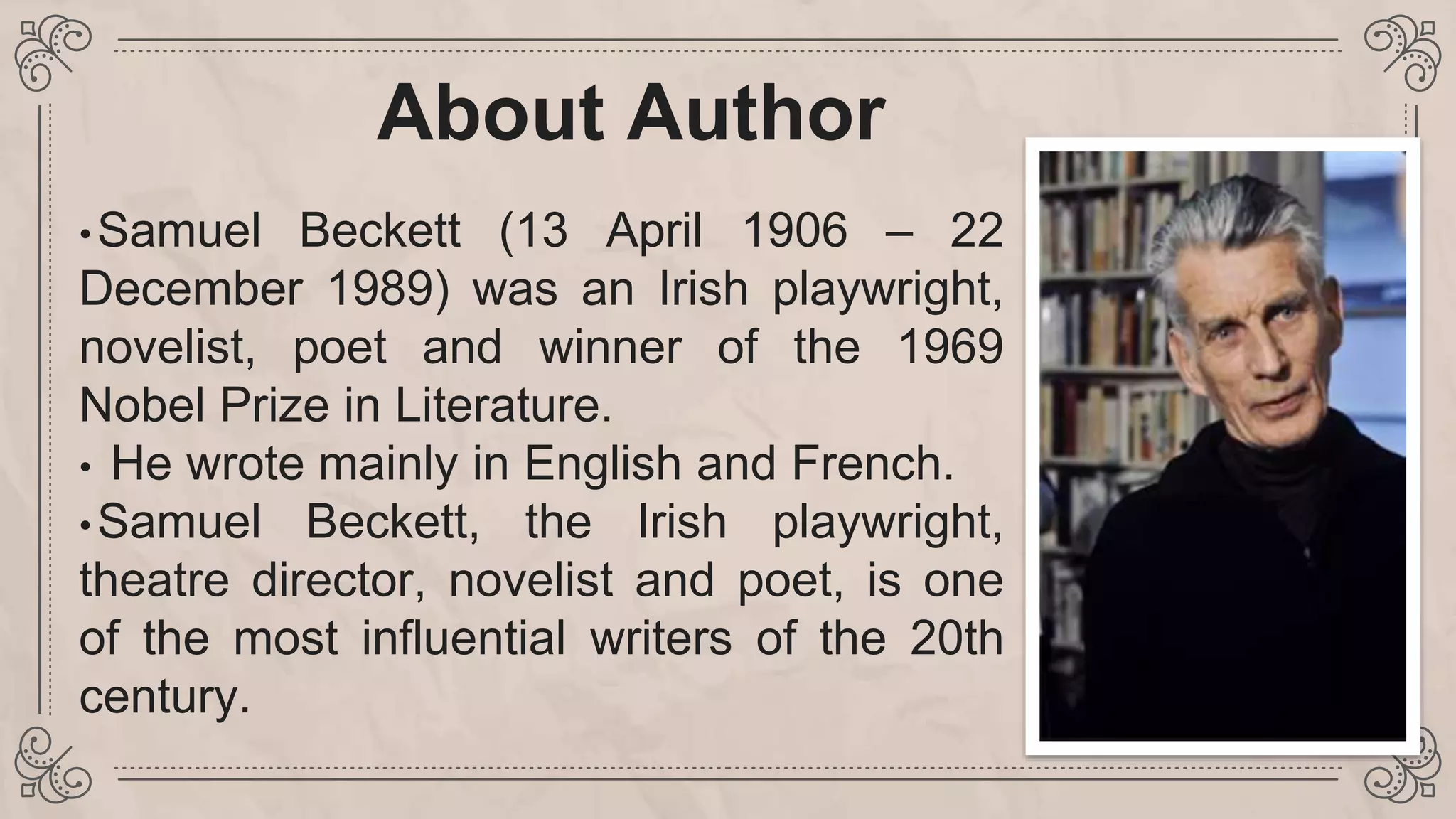 About Author
•Samuel Beckett (13 April 1906 – 22
December 1989) was an Irish playwright,
novelist, poet and winner of the 1969
Nobel Prize in Literature.
• He wrote mainly in English and French.
•Samuel Beckett, the Irish playwright,
theatre director, novelist and poet, is one
of the most influential writers of the 20th
century.
 