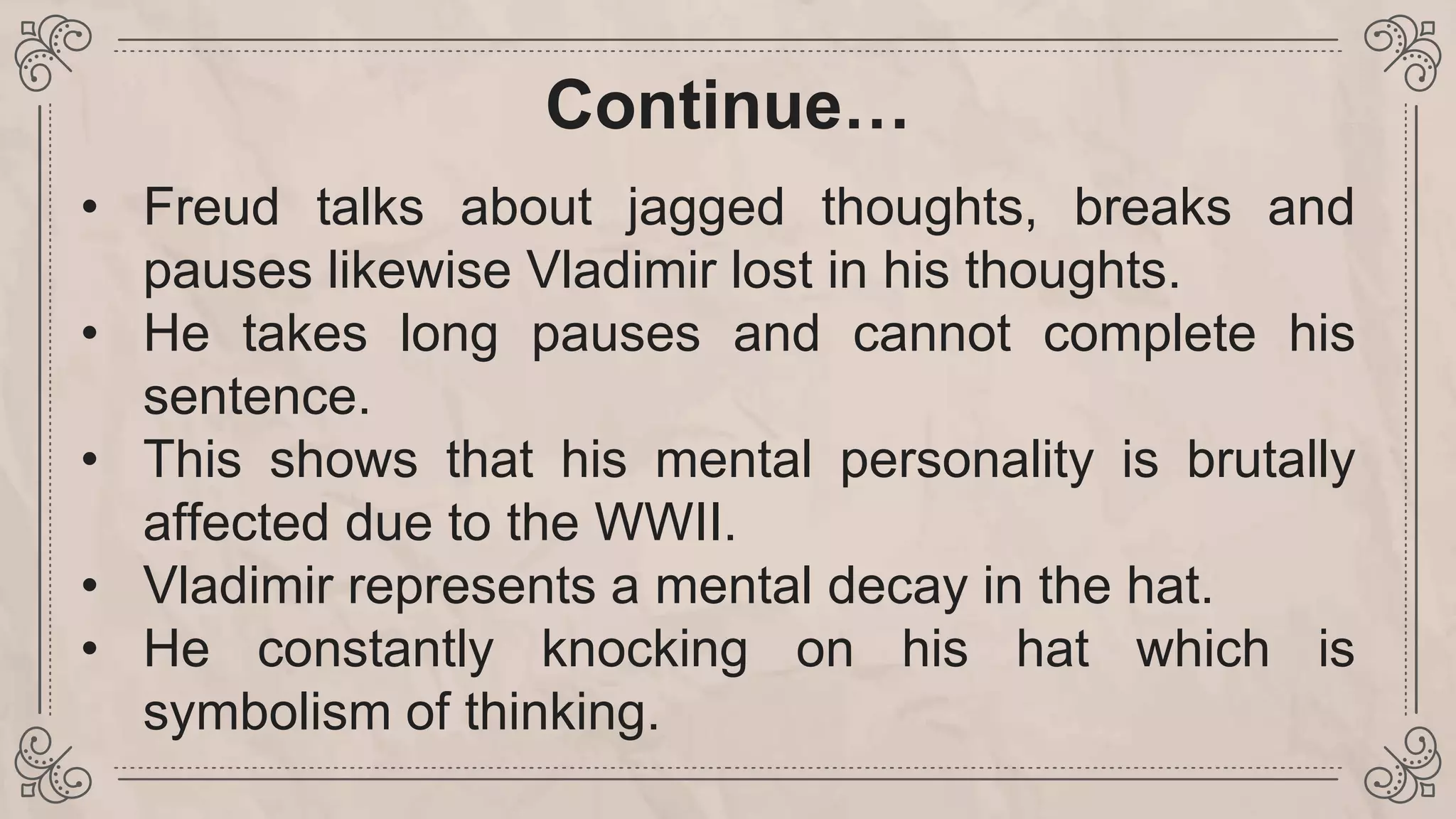 Continue…
• Freud talks about jagged thoughts, breaks and
pauses likewise Vladimir lost in his thoughts.
• He takes long pauses and cannot complete his
sentence.
• This shows that his mental personality is brutally
affected due to the WWII.
• Vladimir represents a mental decay in the hat.
• He constantly knocking on his hat which is
symbolism of thinking.
 