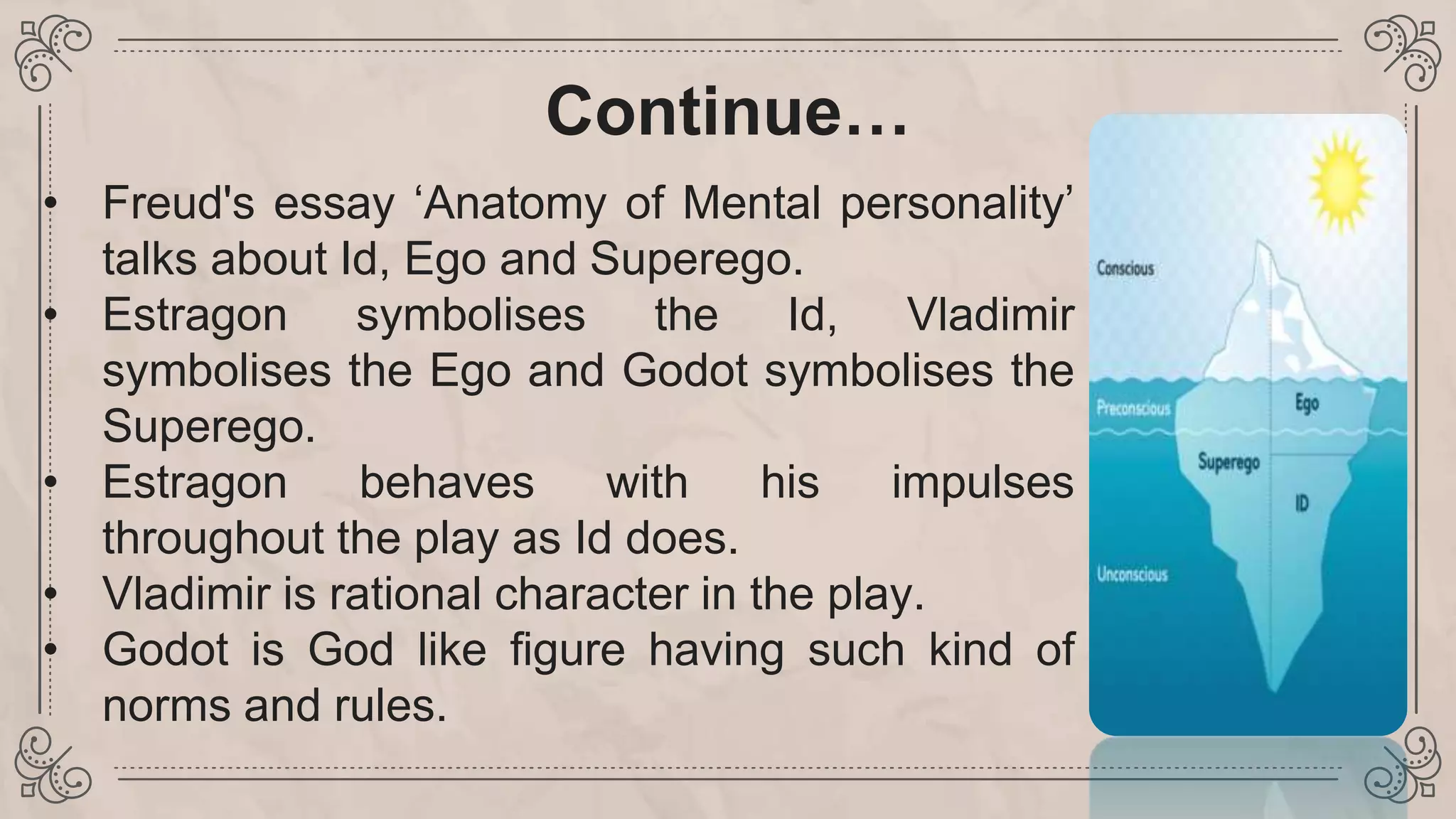 Continue…
• Freud's essay ‘Anatomy of Mental personality’
talks about Id, Ego and Superego.
• Estragon symbolises the Id, Vladimir
symbolises the Ego and Godot symbolises the
Superego.
• Estragon behaves with his impulses
throughout the play as Id does.
• Vladimir is rational character in the play.
• Godot is God like figure having such kind of
norms and rules.
 