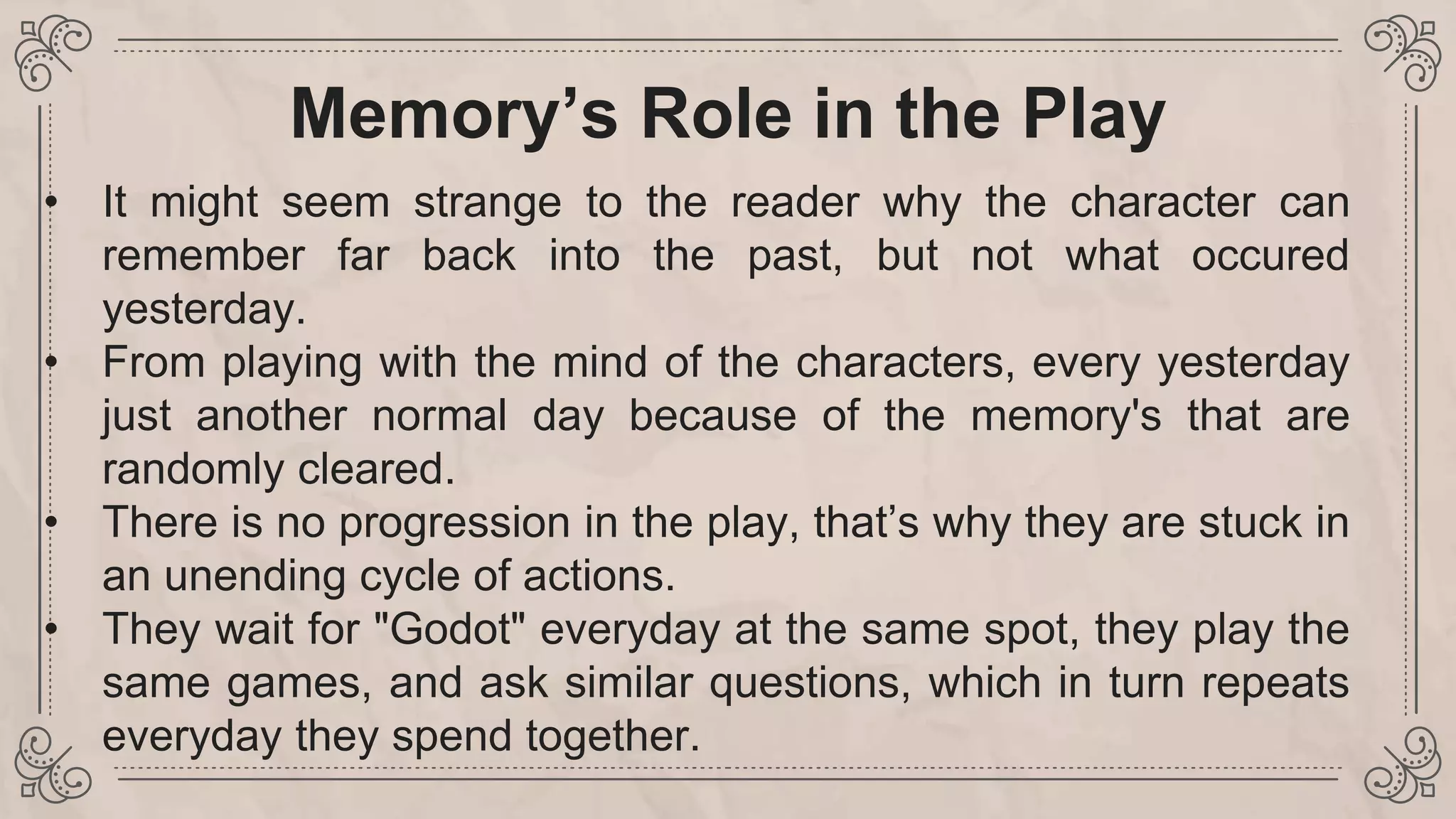 Memory’s Role in the Play
• It might seem strange to the reader why the character can
remember far back into the past, but not what occured
yesterday.
• From playing with the mind of the characters, every yesterday
just another normal day because of the memory's that are
randomly cleared.
• There is no progression in the play, that’s why they are stuck in
an unending cycle of actions.
• They wait for "Godot" everyday at the same spot, they play the
same games, and ask similar questions, which in turn repeats
everyday they spend together.
 