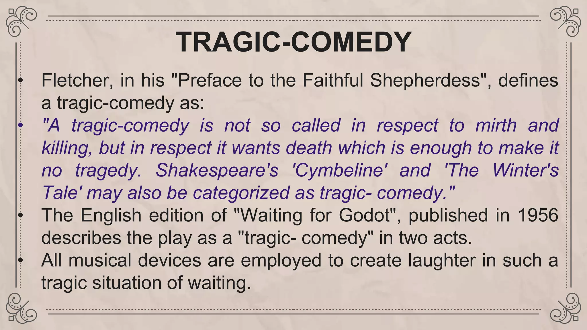 TRAGIC-COMEDY
• Fletcher, in his "Preface to the Faithful Shepherdess", defines
a tragic-comedy as:
• "A tragic-comedy is not so called in respect to mirth and
killing, but in respect it wants death which is enough to make it
no tragedy. Shakespeare's 'Cymbeline' and 'The Winter's
Tale' may also be categorized as tragic- comedy."
• The English edition of "Waiting for Godot", published in 1956
describes the play as a "tragic- comedy" in two acts.
• All musical devices are employed to create laughter in such a
tragic situation of waiting.
 