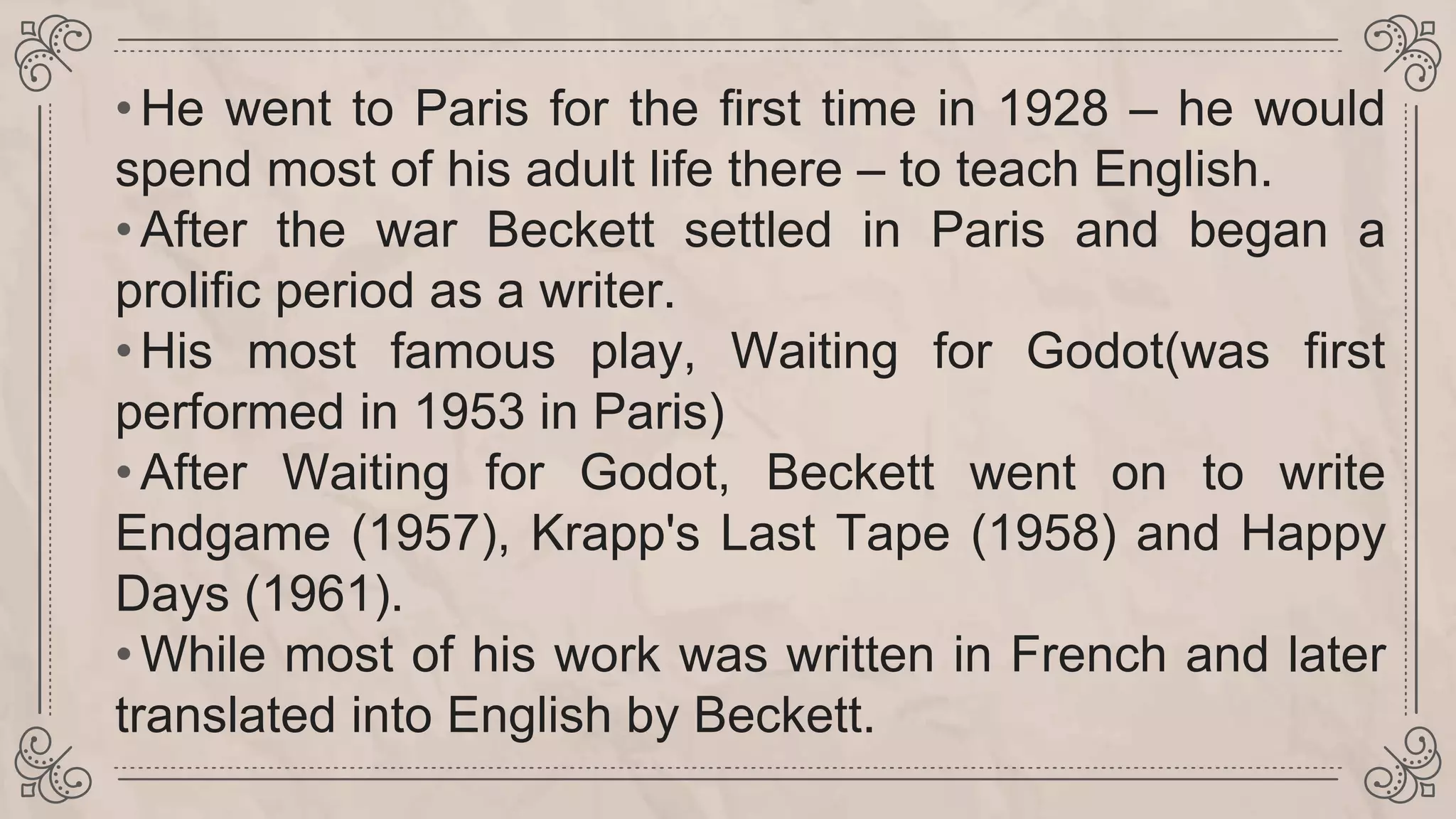 •He went to Paris for the first time in 1928 – he would
spend most of his adult life there – to teach English.
•After the war Beckett settled in Paris and began a
prolific period as a writer.
•His most famous play, Waiting for Godot(was first
performed in 1953 in Paris)
•After Waiting for Godot, Beckett went on to write
Endgame (1957), Krapp's Last Tape (1958) and Happy
Days (1961).
•While most of his work was written in French and later
translated into English by Beckett.
 