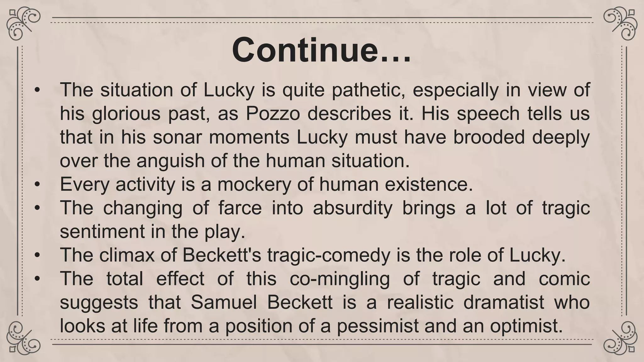 Continue…
• The situation of Lucky is quite pathetic, especially in view of
his glorious past, as Pozzo describes it. His speech tells us
that in his sonar moments Lucky must have brooded deeply
over the anguish of the human situation.
• Every activity is a mockery of human existence.
• The changing of farce into absurdity brings a lot of tragic
sentiment in the play.
• The climax of Beckett's tragic-comedy is the role of Lucky.
• The total effect of this co-mingling of tragic and comic
suggests that Samuel Beckett is a realistic dramatist who
looks at life from a position of a pessimist and an optimist.
 