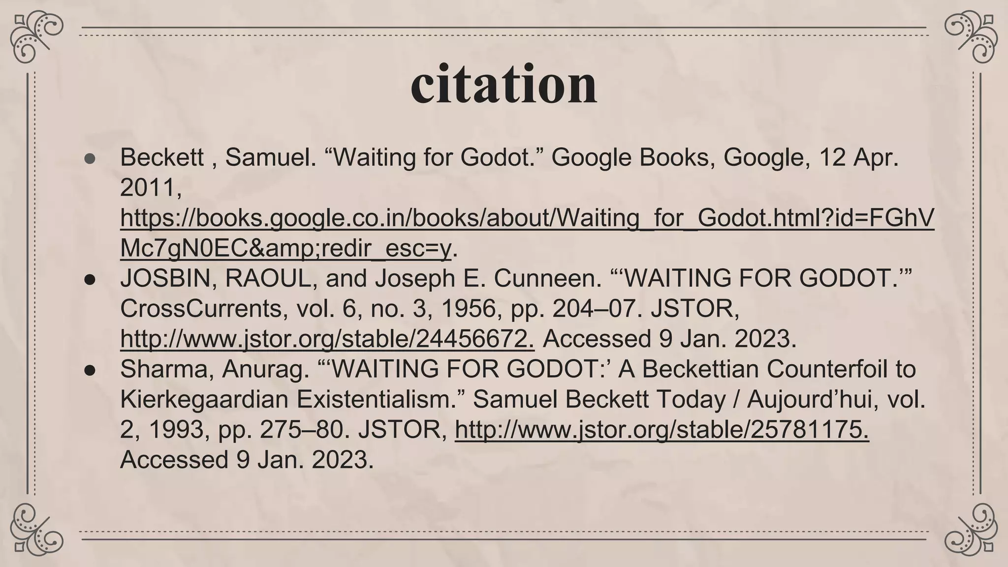 citation
● Beckett , Samuel. “Waiting for Godot.” Google Books, Google, 12 Apr.
2011,
https://books.google.co.in/books/about/Waiting_for_Godot.html?id=FGhV
Mc7gN0EC&amp;redir_esc=y.
● JOSBIN, RAOUL, and Joseph E. Cunneen. “‘WAITING FOR GODOT.’”
CrossCurrents, vol. 6, no. 3, 1956, pp. 204–07. JSTOR,
http://www.jstor.org/stable/24456672. Accessed 9 Jan. 2023.
● Sharma, Anurag. “‘WAITING FOR GODOT:’ A Beckettian Counterfoil to
Kierkegaardian Existentialism.” Samuel Beckett Today / Aujourd’hui, vol.
2, 1993, pp. 275–80. JSTOR, http://www.jstor.org/stable/25781175.
Accessed 9 Jan. 2023.
 