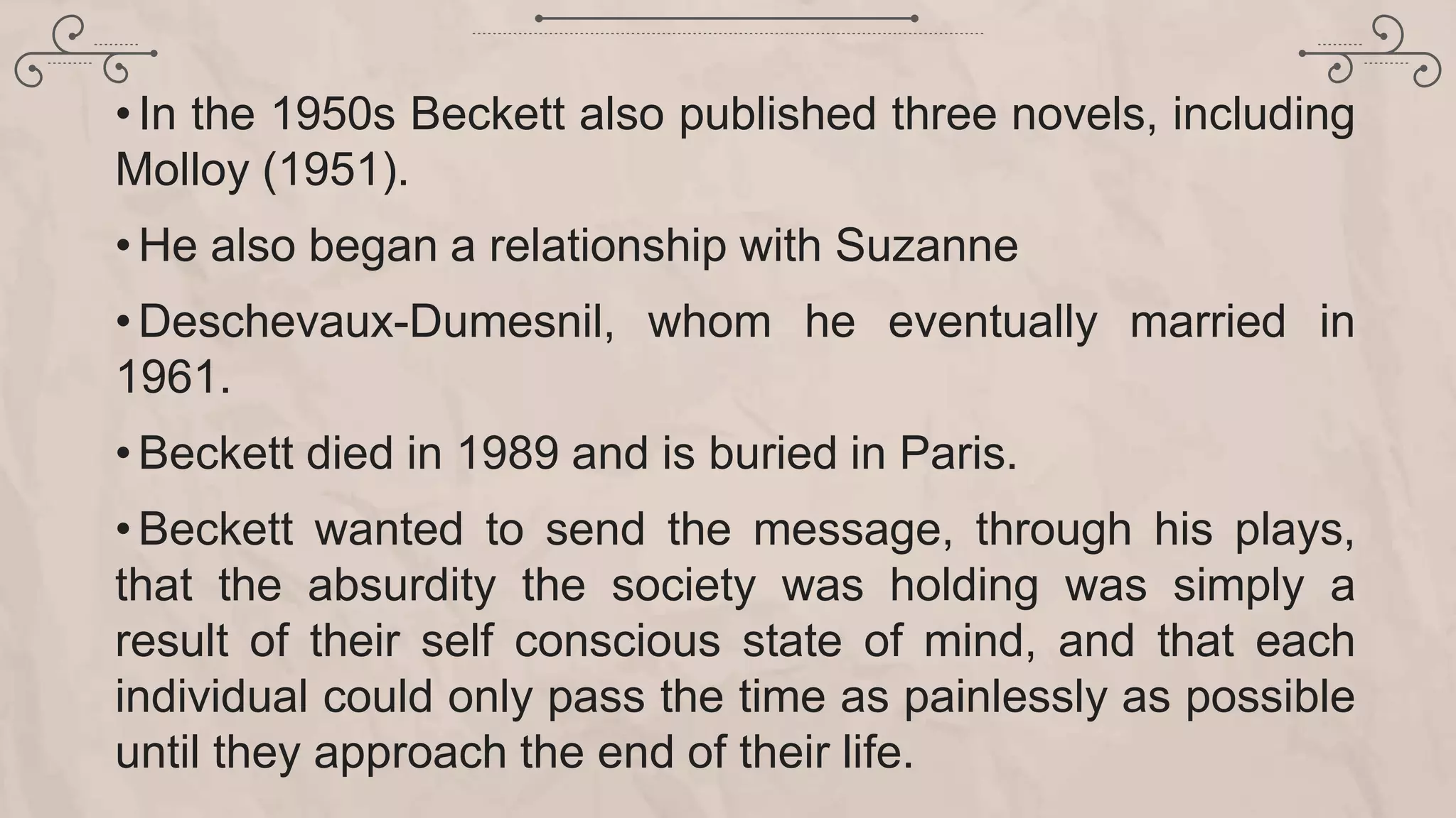 •In the 1950s Beckett also published three novels, including
Molloy (1951).
•He also began a relationship with Suzanne
•Deschevaux-Dumesnil, whom he eventually married in
1961.
•Beckett died in 1989 and is buried in Paris.
•Beckett wanted to send the message, through his plays,
that the absurdity the society was holding was simply a
result of their self conscious state of mind, and that each
individual could only pass the time as painlessly as possible
until they approach the end of their life.
 