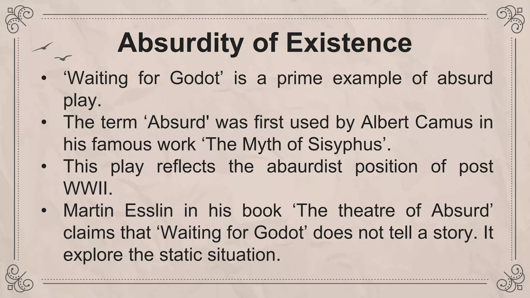 • ‘Waiting for Godot’ is a prime example of absurd
play.
• The term ‘Absurd' was first used by Albert Camus in
his famous work ‘The Myth of Sisyphus’.
• This play reflects the abaurdist position of post
WWII.
• Martin Esslin in his book ‘The theatre of Absurd’
claims that ‘Waiting for Godot’ does not tell a story. It
explore the static situation.
Absurdity of Existence
 