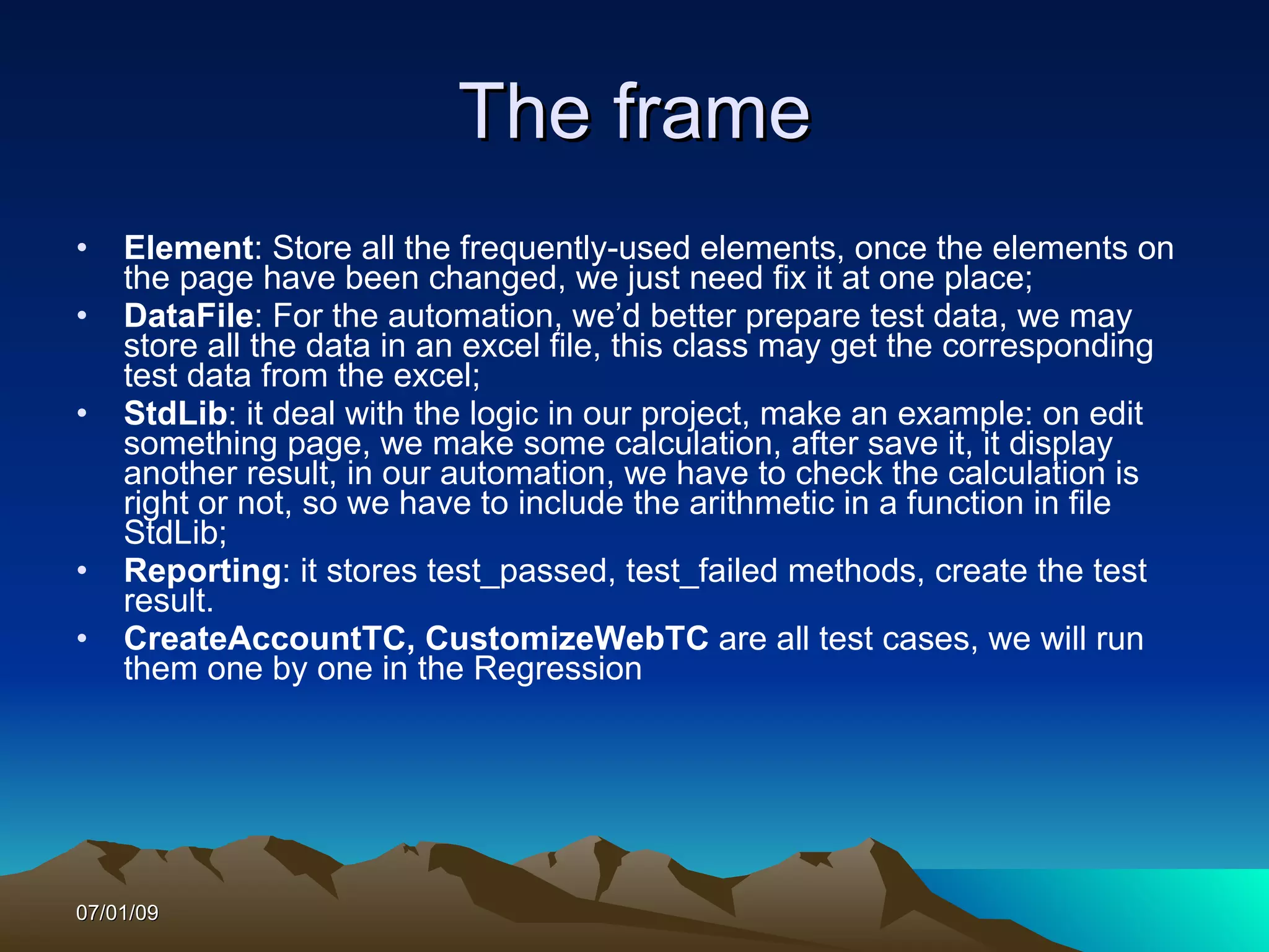 The frame
•   Element: Store all the frequently-used elements, once the elements on
    the page have been changed, we just need fix it at one place;
•   DataFile: For the automation, we’d better prepare test data, we may
    store all the data in an excel file, this class may get the corresponding
    test data from the excel;
•   StdLib: it deal with the logic in our project, make an example: on edit
    something page, we make some calculation, after save it, it display
    another result, in our automation, we have to check the calculation is
    right or not, so we have to include the arithmetic in a function in file
    StdLib;
•   Reporting: it stores test_passed, test_failed methods, create the test
    result.
•   CreateAccountTC, CustomizeWebTC are all test cases, we will run
    them one by one in the Regression




07/01/09
 