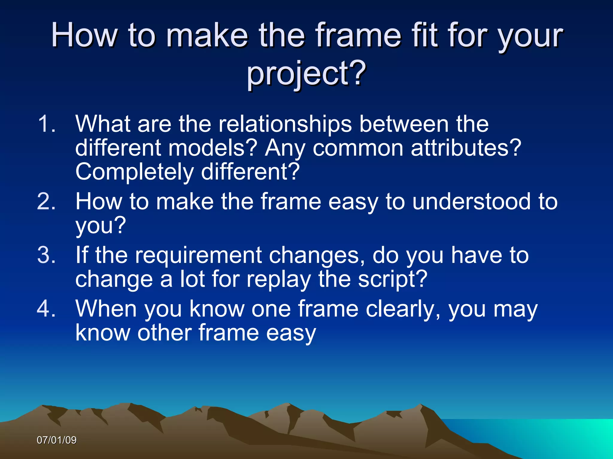 How to make the frame fit for your
             project?
1. What are the relationships between the
   different models? Any common attributes?
   Completely different?
2. How to make the frame easy to understood to
   you?
3. If the requirement changes, do you have to
   change a lot for replay the script?
4. When you know one frame clearly, you may
   know other frame easy



07/01/09
 