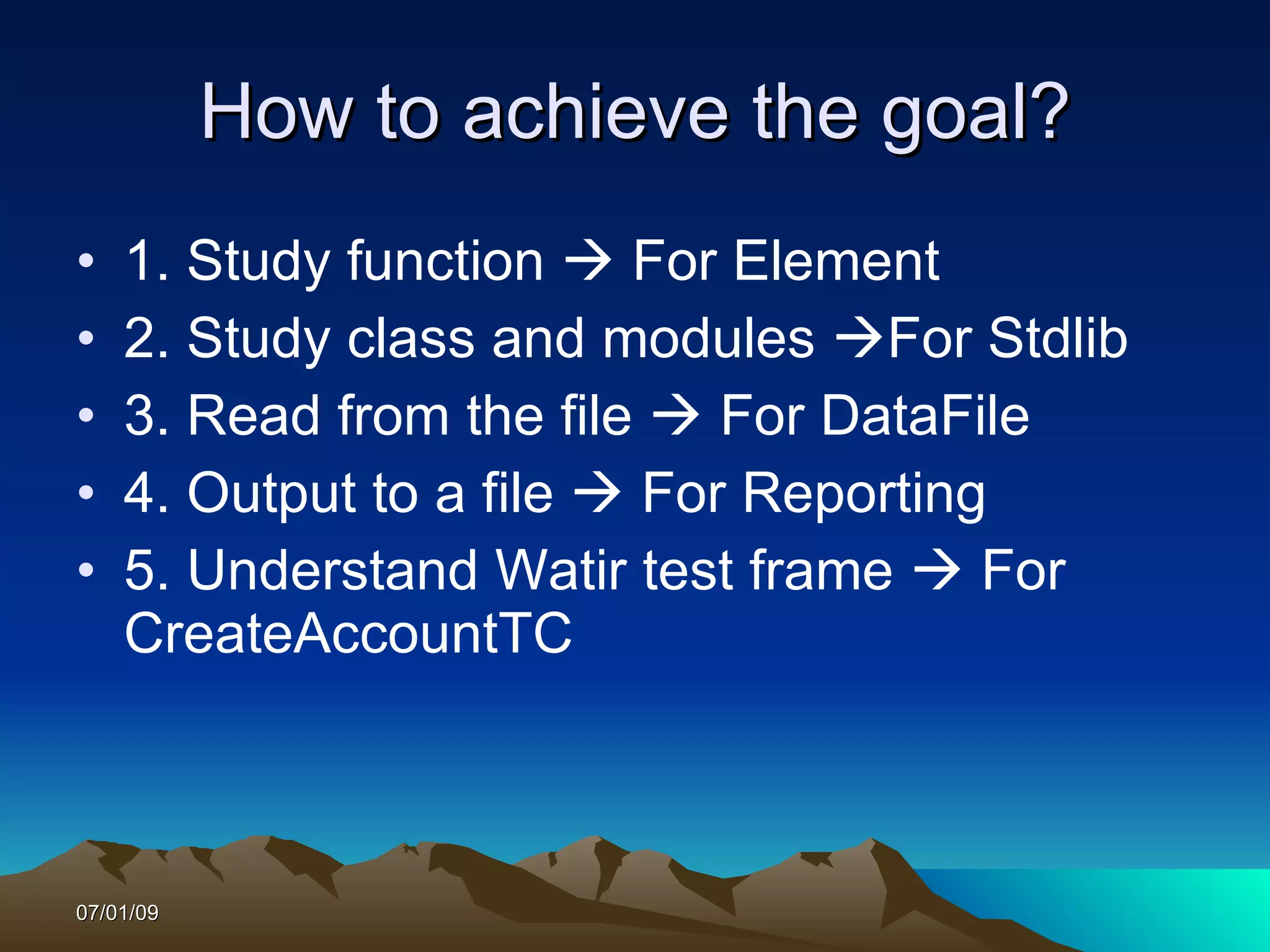 How to achieve the goal?
•   1. Study function  For Element
•   2. Study class and modules For Stdlib
•   3. Read from the file  For DataFile
•   4. Output to a file  For Reporting
•   5. Understand Watir test frame  For
    CreateAccountTC



07/01/09
 