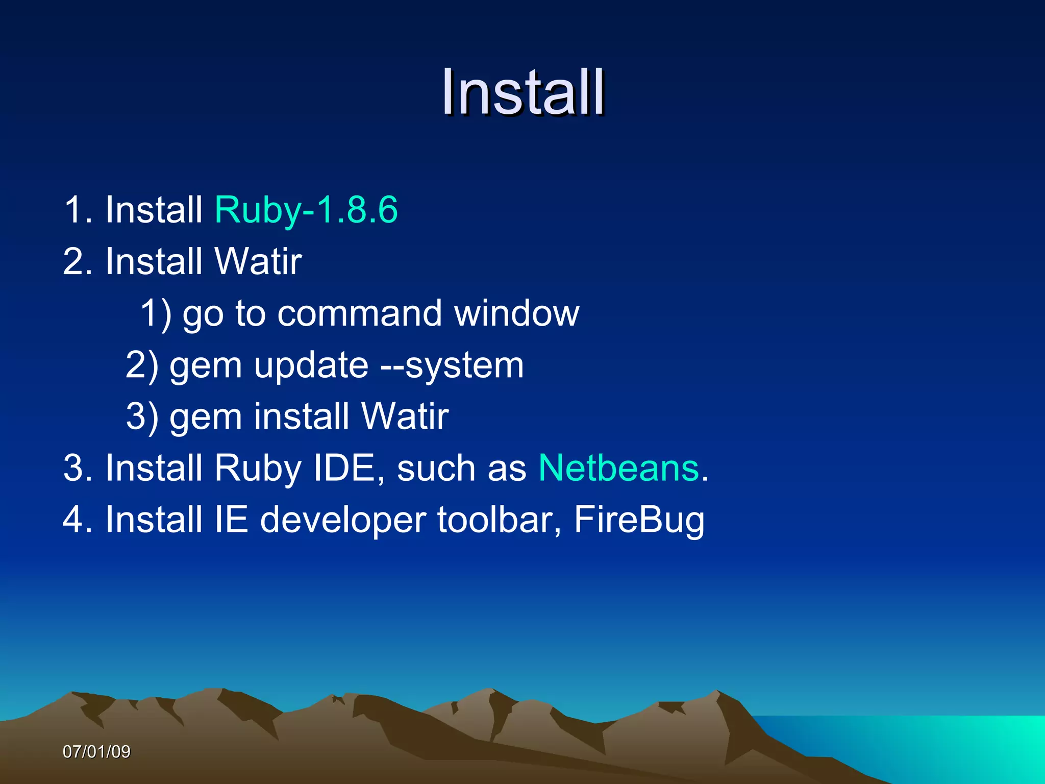 Install
1. Install Ruby-1.8.6
2. Install Watir
     1) go to command window
    2) gem update --system
    3) gem install Watir
3. Install Ruby IDE, such as Netbeans.
4. Install IE developer toolbar, FireBug




07/01/09
 