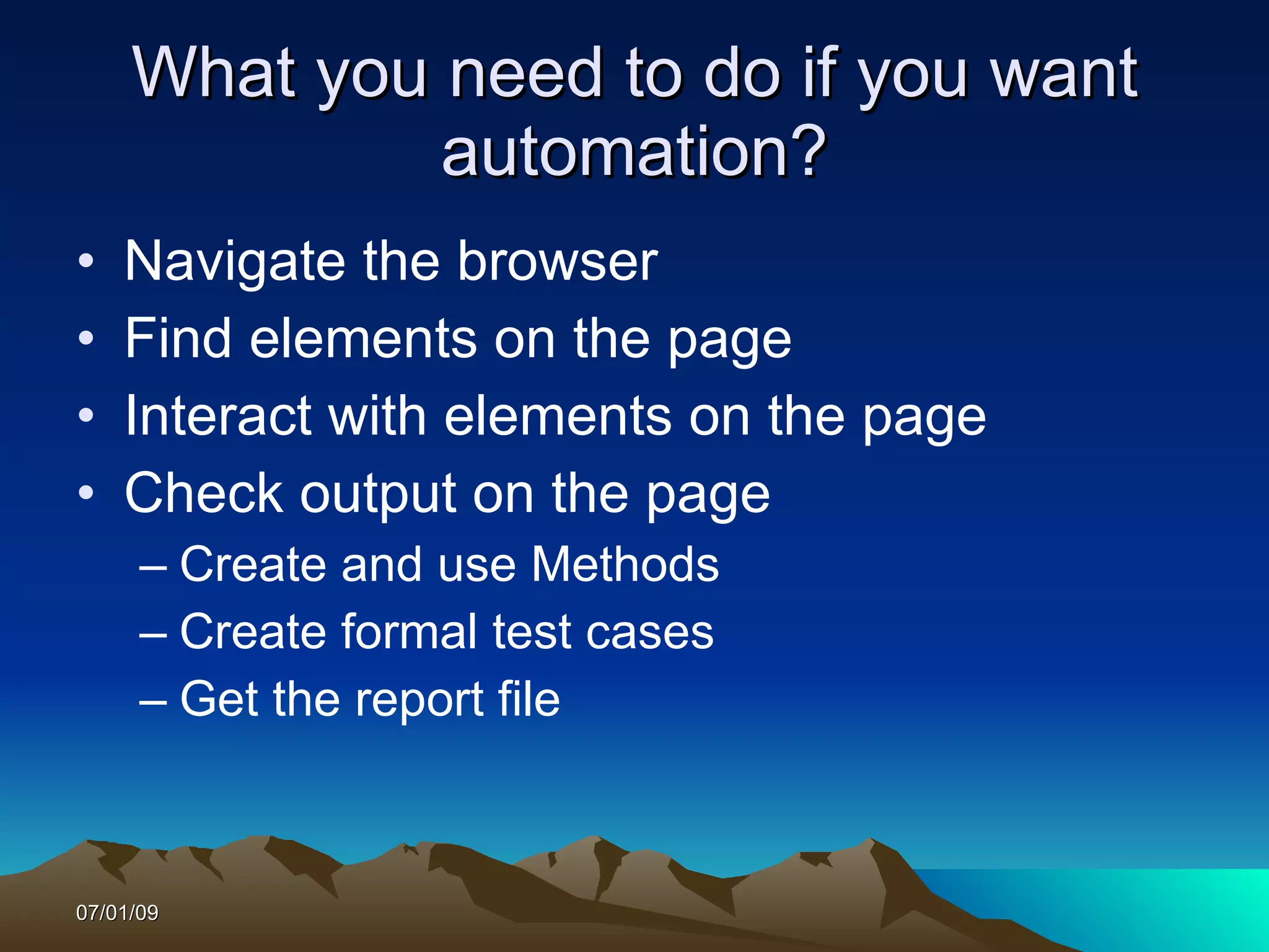 What you need to do if you want
              automation?
•   Navigate the browser
•   Find elements on the page
•   Interact with elements on the page
•   Check output on the page
      – Create and use Methods
      – Create formal test cases
      – Get the report file



07/01/09
 