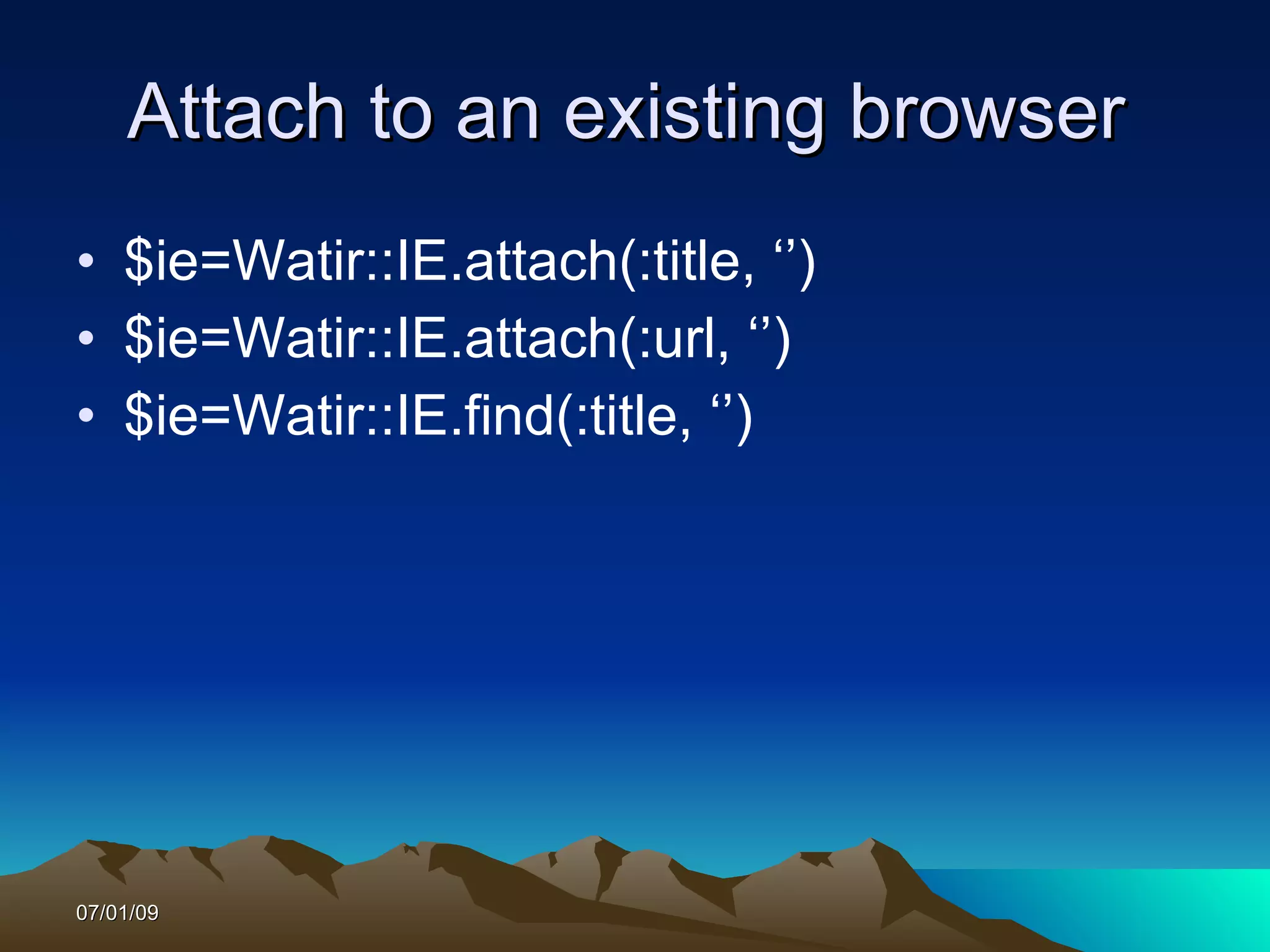 Attach to an existing browser
• $ie=Watir::IE.attach(:title, ‘’)
• $ie=Watir::IE.attach(:url, ‘’)
• $ie=Watir::IE.find(:title, ‘’)




07/01/09
 