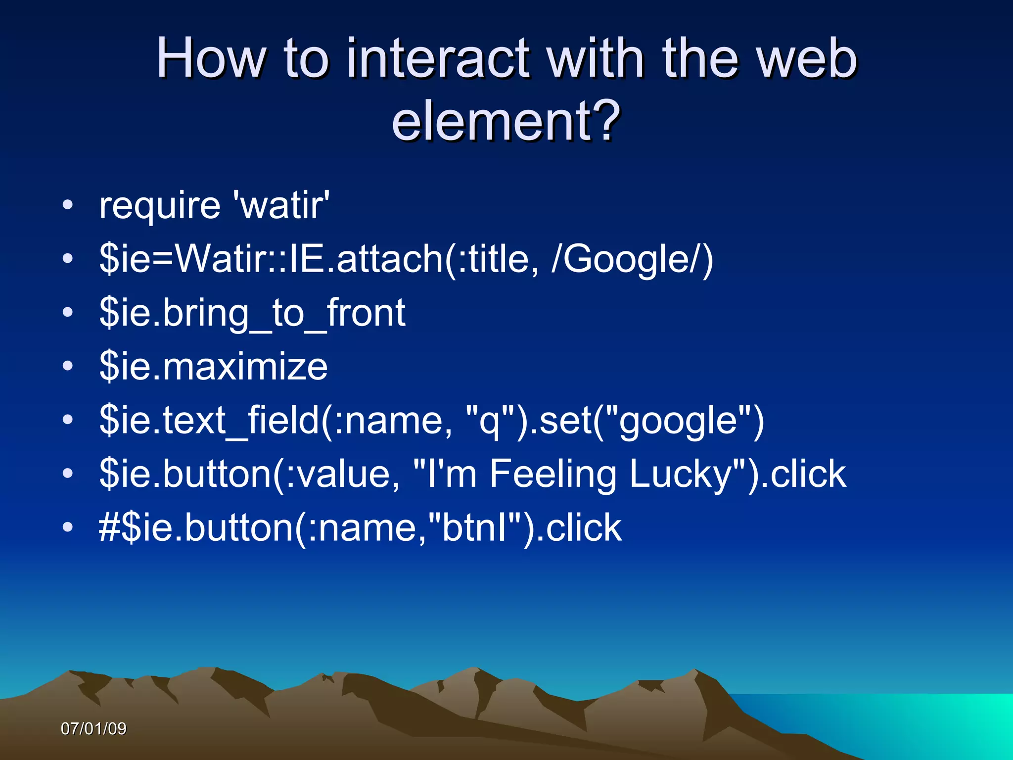 How to interact with the web
                    element?
•   require 'watir'
•   $ie=Watir::IE.attach(:title, /Google/)
•   $ie.bring_to_front
•   $ie.maximize
•   $ie.text_field(:name, "q").set("google")
•   $ie.button(:value, "I'm Feeling Lucky").click
•   #$ie.button(:name,"btnI").click



07/01/09
 