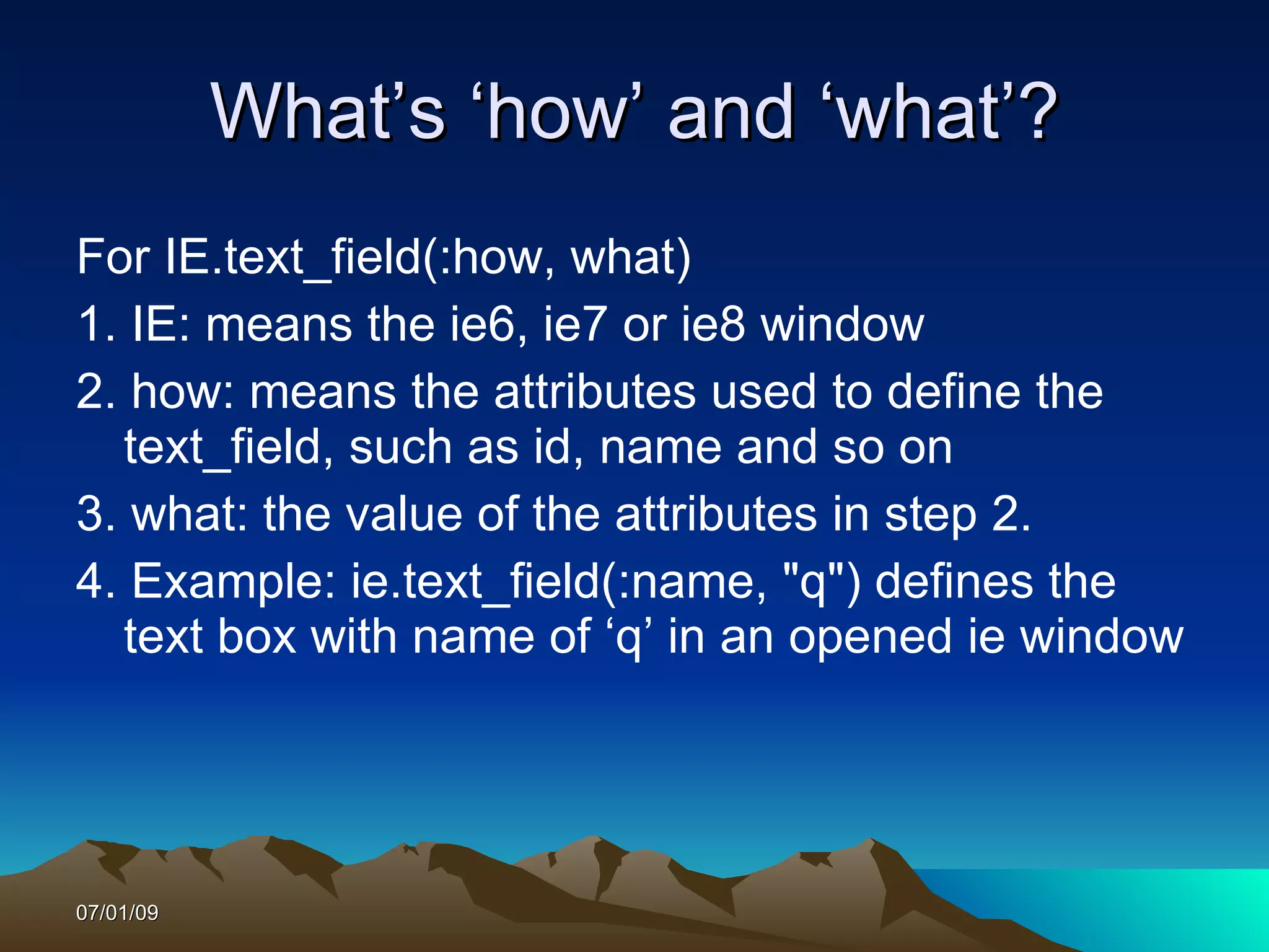What’s ‘how’ and ‘what’?
For IE.text_field(:how, what)
1. IE: means the ie6, ie7 or ie8 window
2. how: means the attributes used to define the
  text_field, such as id, name and so on
3. what: the value of the attributes in step 2.
4. Example: ie.text_field(:name, "q") defines the
  text box with name of ‘q’ in an opened ie window




07/01/09
 