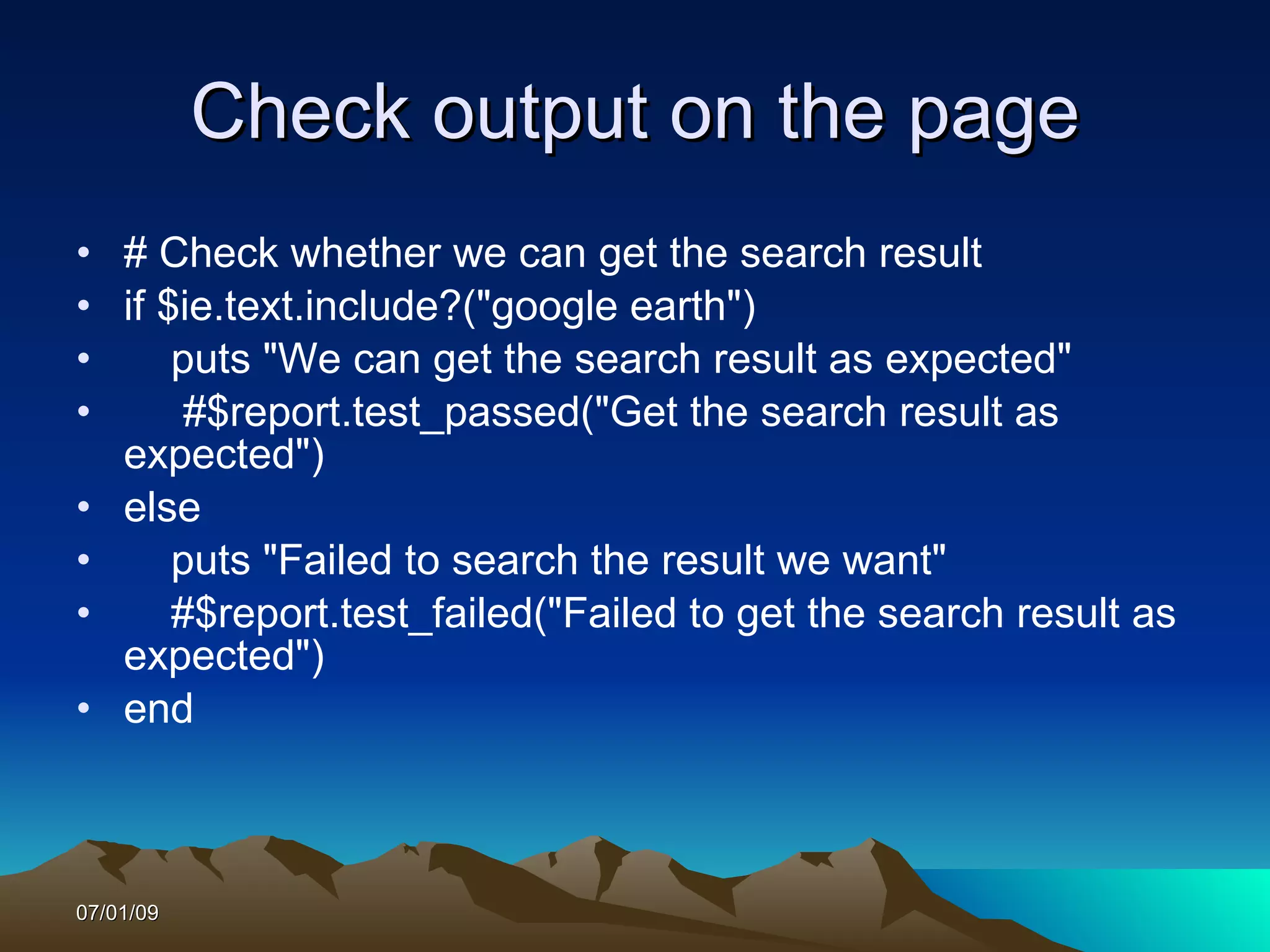 Check output on the page
• # Check whether we can get the search result
• if $ie.text.include?("google earth")
•     puts "We can get the search result as expected"
•      #$report.test_passed("Get the search result as
  expected")
• else
•     puts "Failed to search the result we want"
•     #$report.test_failed("Failed to get the search result as
  expected")
• end



07/01/09
 