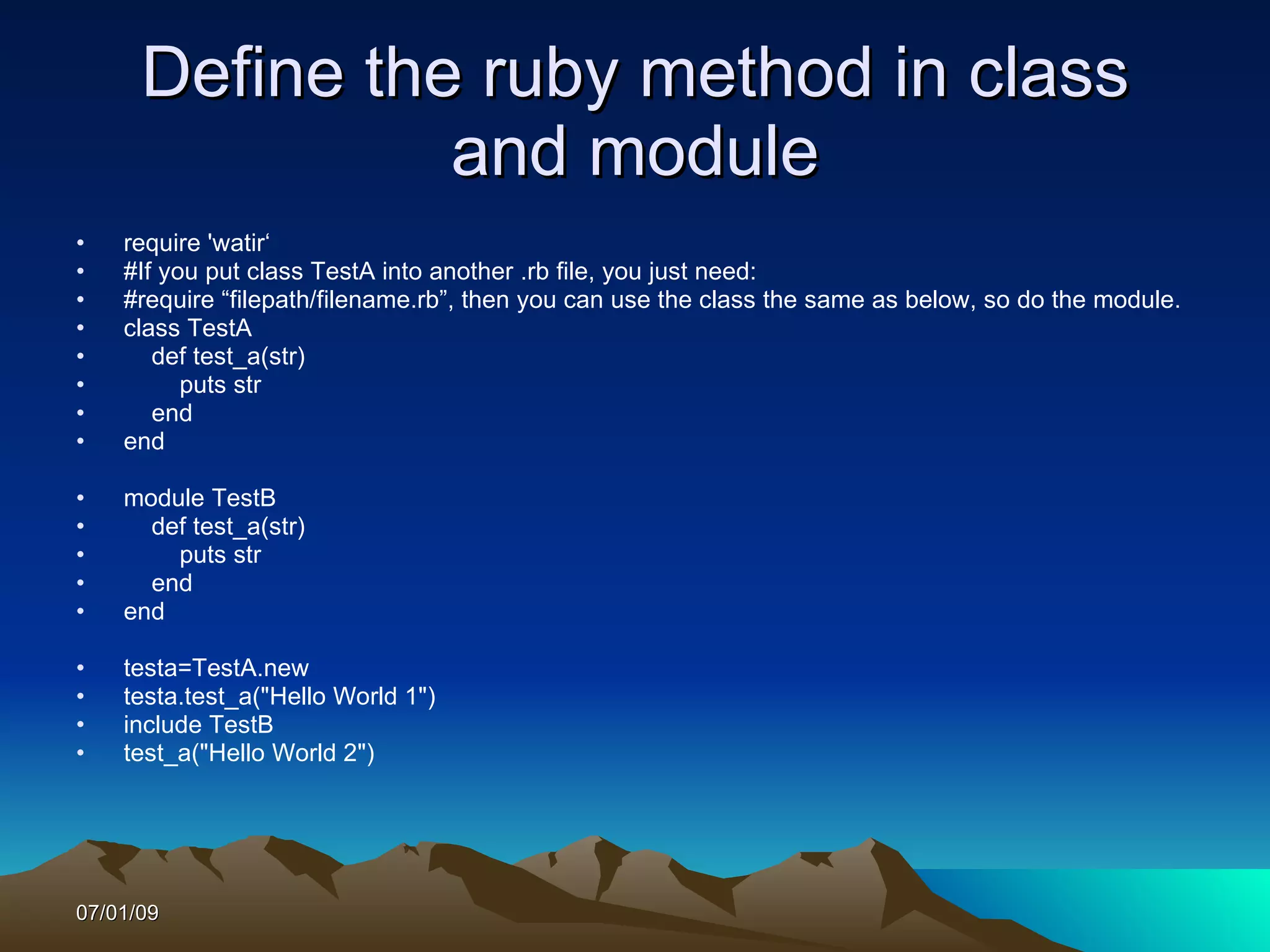 Define the ruby method in class
                and module
•   require 'watir‘
•   #If you put class TestA into another .rb file, you just need:
•   #require “filepath/filename.rb”, then you can use the class the same as below, so do the module.
•   class TestA
•      def test_a(str)
•         puts str
•      end
•   end

•   module TestB
•     def test_a(str)
•       puts str
•     end
•   end

•   testa=TestA.new
•   testa.test_a("Hello World 1")
•   include TestB
•   test_a("Hello World 2")




07/01/09
 