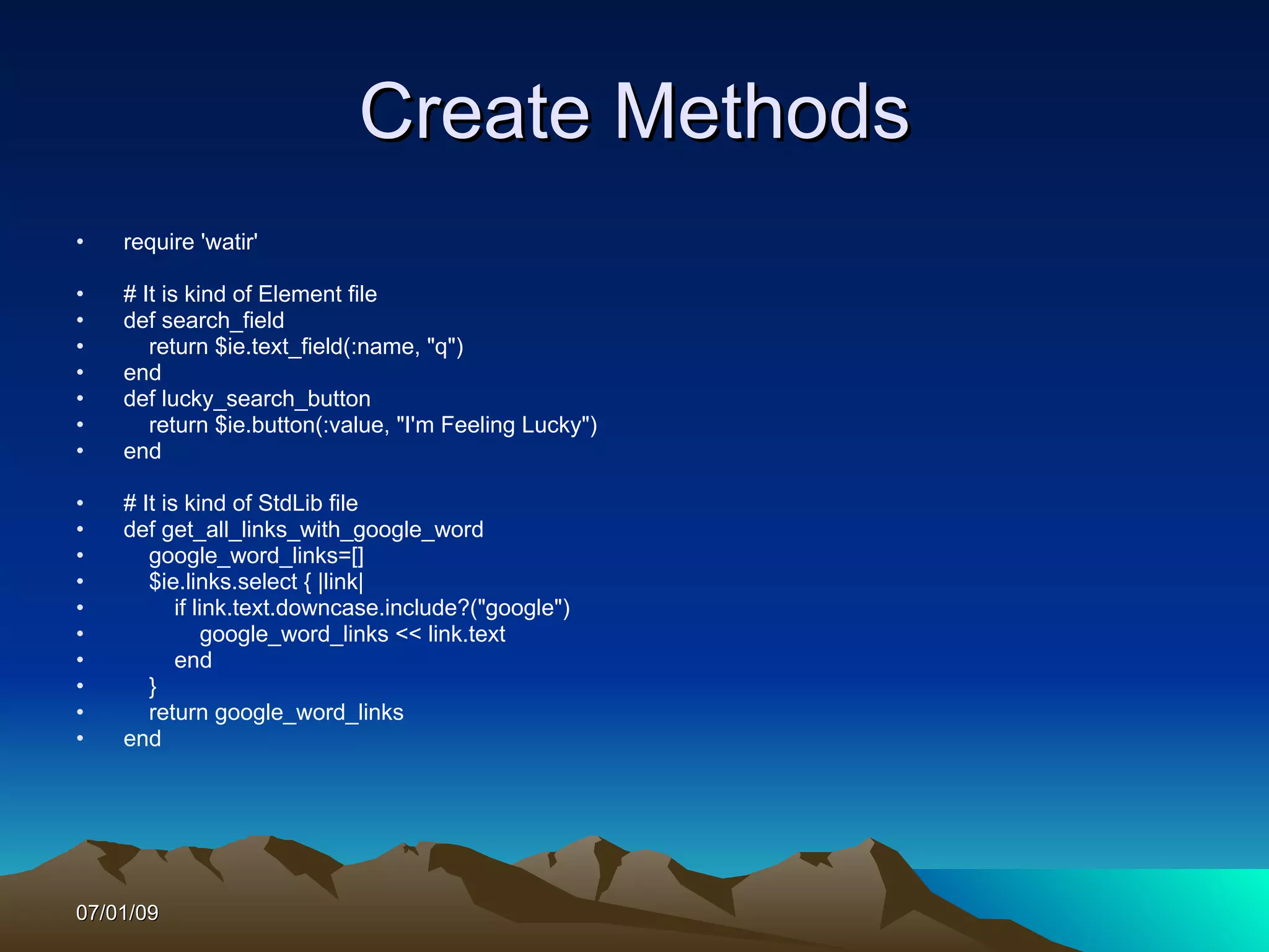 Create Methods
•   require 'watir'

•   # It is kind of Element file
•   def search_field
•      return $ie.text_field(:name, "q")
•   end
•   def lucky_search_button
•      return $ie.button(:value, "I'm Feeling Lucky")
•   end

•   # It is kind of StdLib file
•   def get_all_links_with_google_word
•      google_word_links=[]
•      $ie.links.select { |link|
•          if link.text.downcase.include?("google")
•               google_word_links << link.text
•          end
•      }
•      return google_word_links
•   end




07/01/09
 