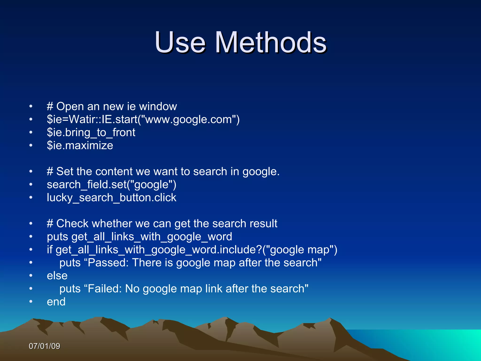 Use Methods
•   # Open an new ie window
•   $ie=Watir::IE.start("www.google.com")
•   $ie.bring_to_front
•   $ie.maximize

•   # Set the content we want to search in google.
•   search_field.set("google")
•   lucky_search_button.click

•   # Check whether we can get the search result
•   puts get_all_links_with_google_word
•   if get_all_links_with_google_word.include?("google map")
•       puts “Passed: There is google map after the search"
•   else
•       puts “Failed: No google map link after the search"
•   end


07/01/09
 