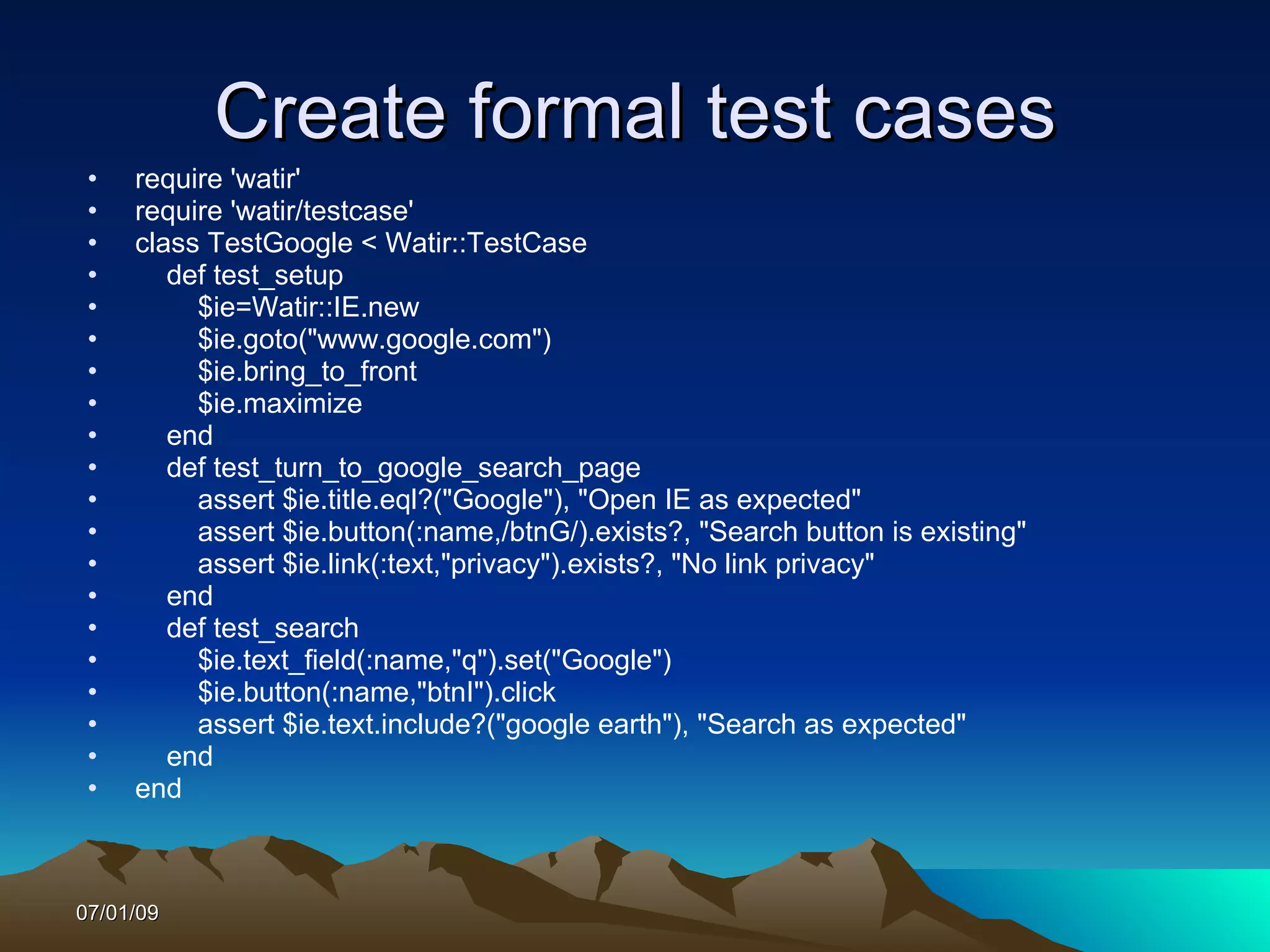 Create formal test cases
 •   require 'watir'
 •   require 'watir/testcase'
 •   class TestGoogle < Watir::TestCase
 •      def test_setup
 •        $ie=Watir::IE.new
 •        $ie.goto("www.google.com")
 •        $ie.bring_to_front
 •        $ie.maximize
 •      end
 •      def test_turn_to_google_search_page
 •        assert $ie.title.eql?("Google"), "Open IE as expected"
 •        assert $ie.button(:name,/btnG/).exists?, "Search button is existing"
 •        assert $ie.link(:text,"privacy").exists?, "No link privacy"
 •      end
 •      def test_search
 •        $ie.text_field(:name,"q").set("Google")
 •        $ie.button(:name,"btnI").click
 •        assert $ie.text.include?("google earth"), "Search as expected"
 •      end
 •   end



07/01/09
 