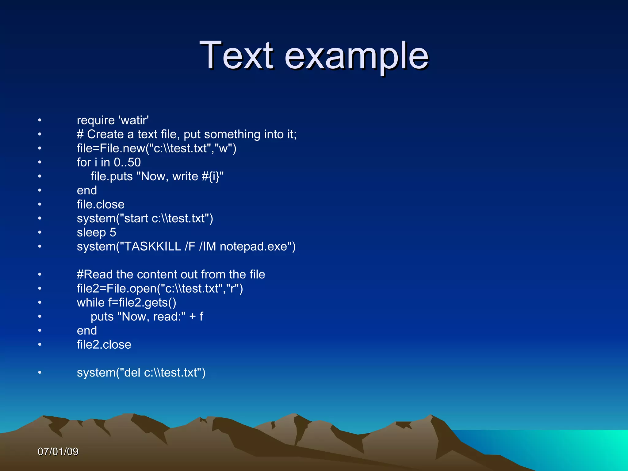Text example
•      require 'watir'
•      # Create a text file, put something into it;
•      file=File.new("c:test.txt","w")
•      for i in 0..50
•          file.puts "Now, write #{i}"
•      end
•      file.close
•      system("start c:test.txt")
•      sleep 5
•      system("TASKKILL /F /IM notepad.exe")

•      #Read the content out from the file
•      file2=File.open("c:test.txt","r")
•      while f=file2.gets()
•          puts "Now, read:" + f
•      end
•      file2.close

•      system("del c:test.txt")




07/01/09
 