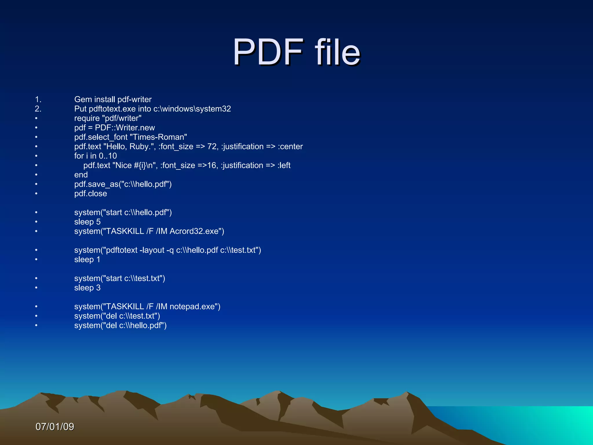 PDF file
1.     Gem install pdf-writer
2.     Put pdftotext.exe into c:windowssystem32
•      require "pdf/writer"
•      pdf = PDF::Writer.new
•      pdf.select_font "Times-Roman"
•      pdf.text "Hello, Ruby.", :font_size => 72, :justification => :center
•      for i in 0..10
•         pdf.text "Nice #{i}n", :font_size =>16, :justification => :left
•      end
•      pdf.save_as("c:hello.pdf")
•      pdf.close

•      system("start c:hello.pdf")
•      sleep 5
•      system("TASKKILL /F /IM Acrord32.exe")

•      system("pdftotext -layout -q c:hello.pdf c:test.txt")
•      sleep 1

•      system("start c:test.txt")
•      sleep 3

•      system("TASKKILL /F /IM notepad.exe")
•      system("del c:test.txt")
•      system("del c:hello.pdf")




07/01/09
 