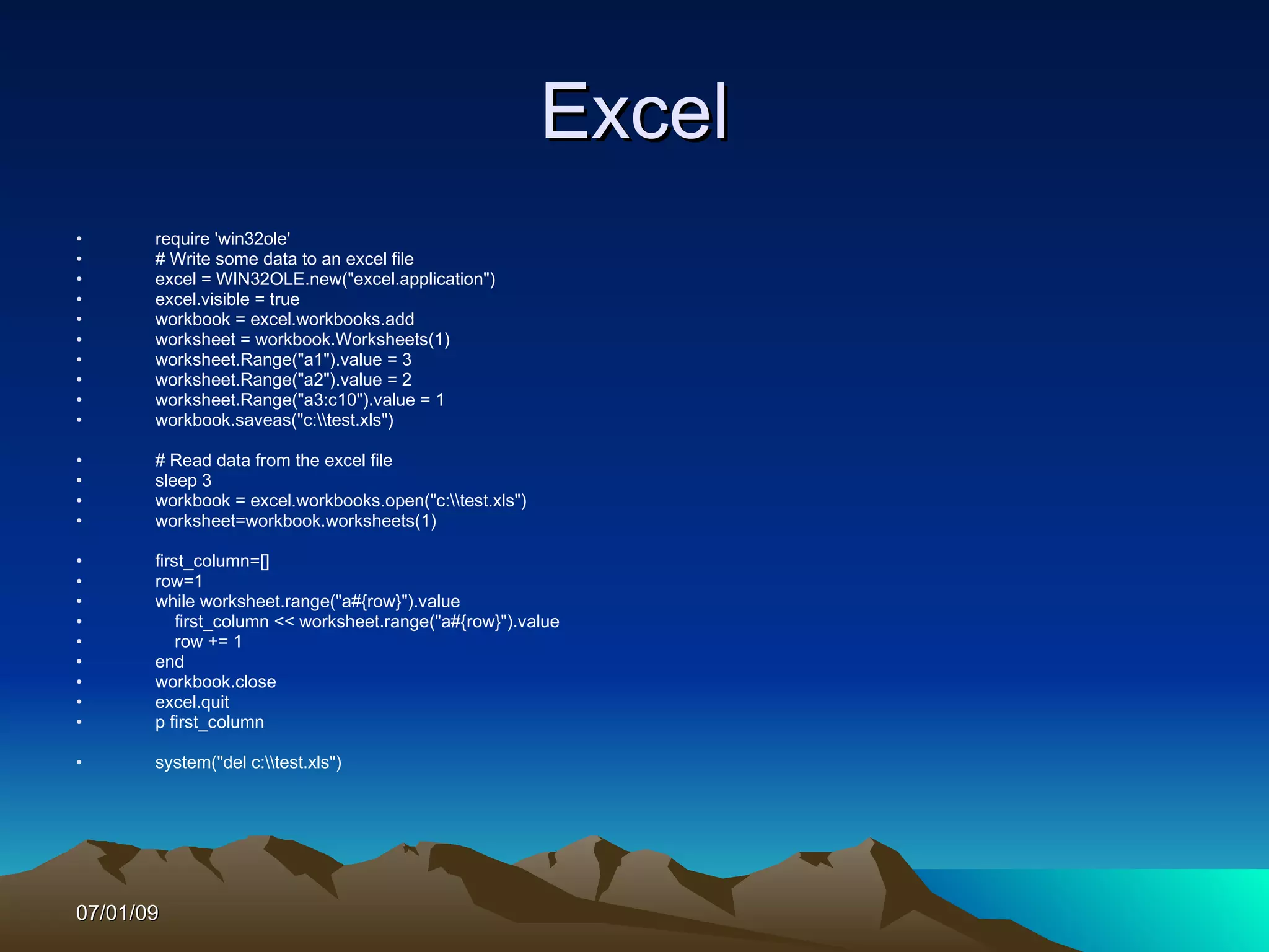 Excel
•      require 'win32ole'
•      # Write some data to an excel file
•      excel = WIN32OLE.new("excel.application")
•      excel.visible = true
•      workbook = excel.workbooks.add
•      worksheet = workbook.Worksheets(1)
•      worksheet.Range("a1").value = 3
•      worksheet.Range("a2").value = 2
•      worksheet.Range("a3:c10").value = 1
•      workbook.saveas("c:test.xls")

•      # Read data from the excel file
•      sleep 3
•      workbook = excel.workbooks.open("c:test.xls")
•      worksheet=workbook.worksheets(1)

•      first_column=[]
•      row=1
•      while worksheet.range("a#{row}").value
•          first_column << worksheet.range("a#{row}").value
•          row += 1
•      end
•      workbook.close
•      excel.quit
•      p first_column

•      system("del c:test.xls")




07/01/09
 