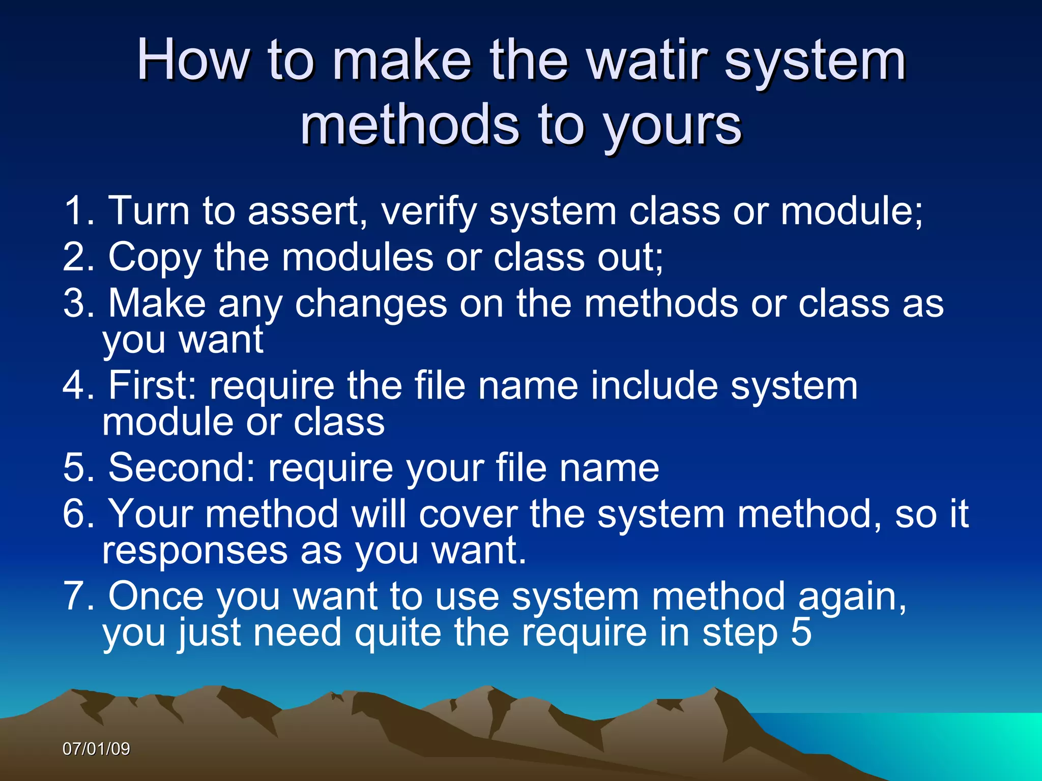 How to make the watir system
                methods to yours
1. Turn to assert, verify system class or module;
2. Copy the modules or class out;
3. Make any changes on the methods or class as
  you want
4. First: require the file name include system
  module or class
5. Second: require your file name
6. Your method will cover the system method, so it
  responses as you want.
7. Once you want to use system method again,
  you just need quite the require in step 5

07/01/09
 