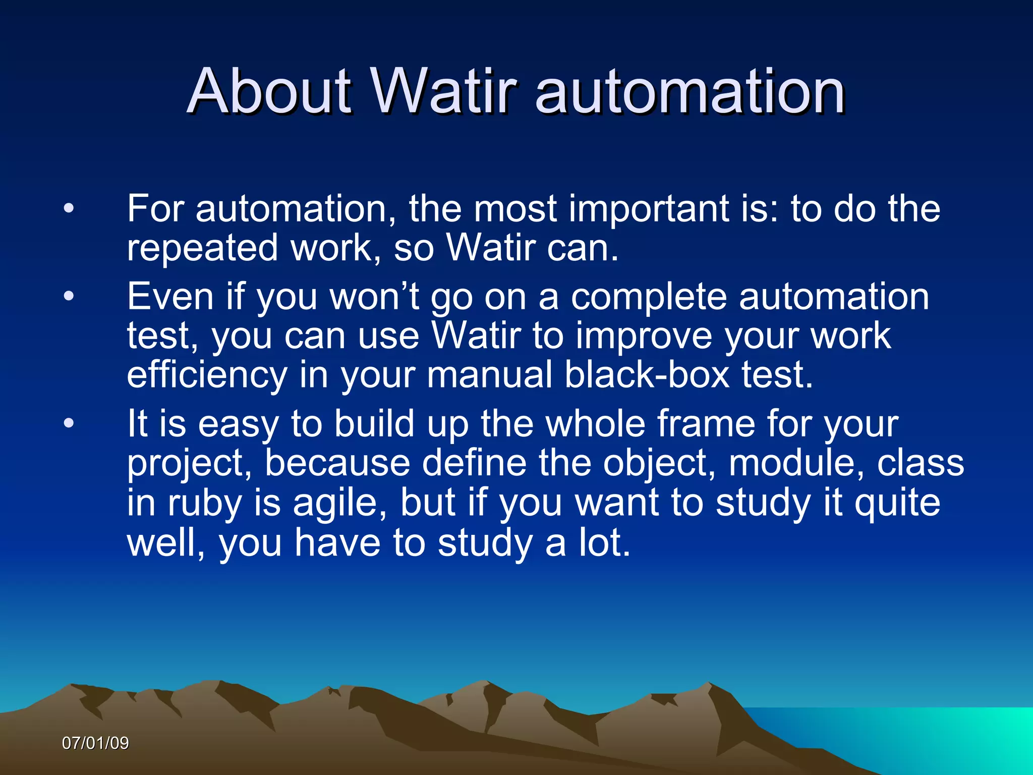 About Watir automation
•      For automation, the most important is: to do the
       repeated work, so Watir can.
•      Even if you won’t go on a complete automation
       test, you can use Watir to improve your work
       efficiency in your manual black-box test.
•      It is easy to build up the whole frame for your
       project, because define the object, module, class
       in ruby is agile, but if you want to study it quite
       well, you have to study a lot.



07/01/09
 