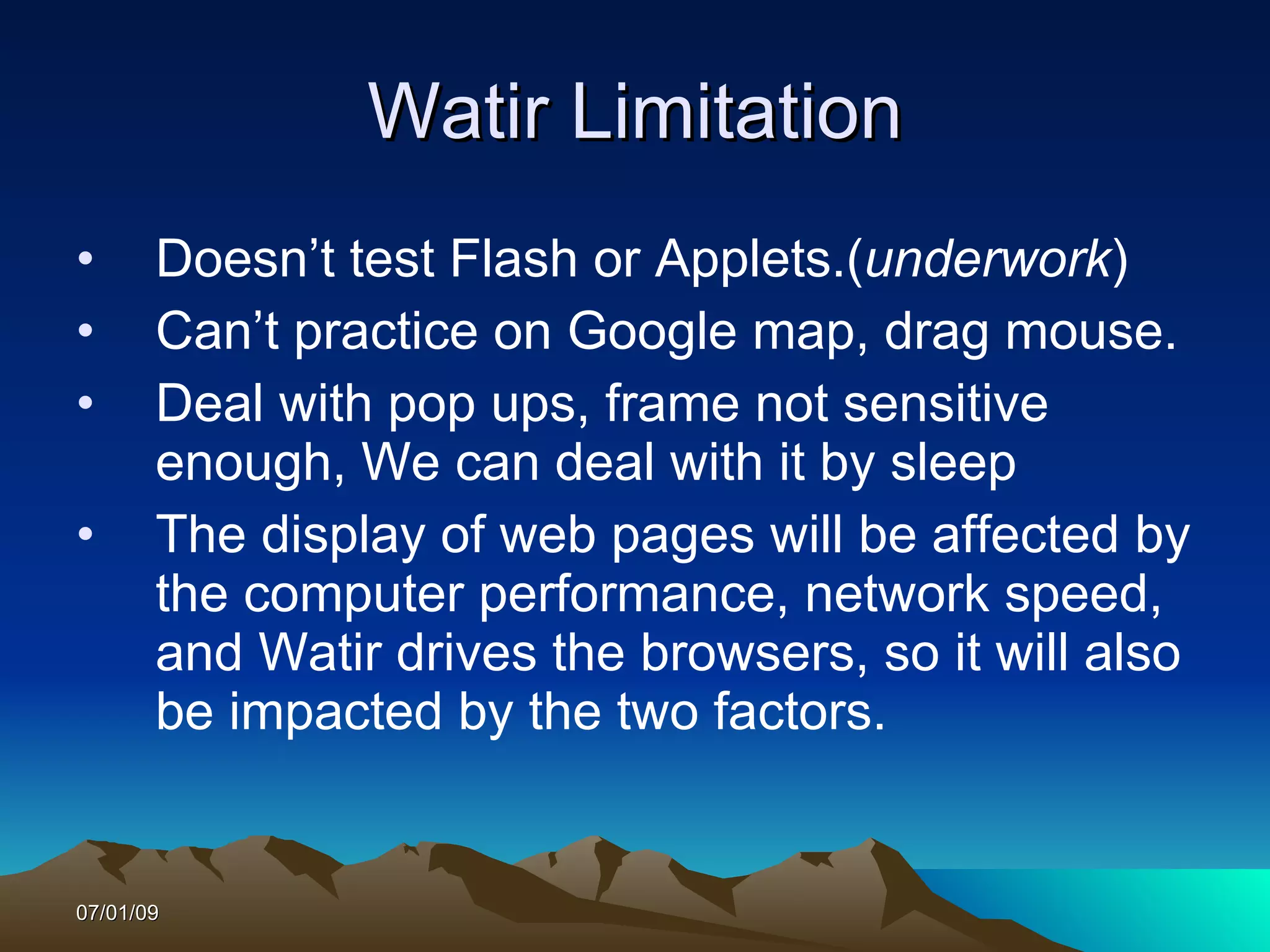 Watir Limitation
•      Doesn’t test Flash or Applets.(underwork)
•      Can’t practice on Google map, drag mouse.
•      Deal with pop ups, frame not sensitive
       enough, We can deal with it by sleep
•      The display of web pages will be affected by
       the computer performance, network speed,
       and Watir drives the browsers, so it will also
       be impacted by the two factors.


07/01/09
 