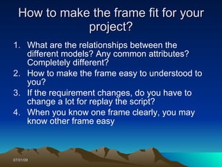 How to make the frame fit for your
             project?
1. What are the relationships between the
   different models? Any common attributes?
   Completely different?
2. How to make the frame easy to understood to
   you?
3. If the requirement changes, do you have to
   change a lot for replay the script?
4. When you know one frame clearly, you may
   know other frame easy



07/01/09
 