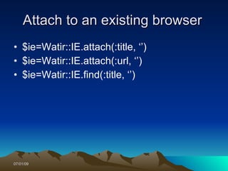 Attach to an existing browser
• $ie=Watir::IE.attach(:title, ‘’)
• $ie=Watir::IE.attach(:url, ‘’)
• $ie=Watir::IE.find(:title, ‘’)




07/01/09
 