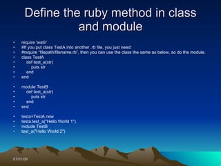 Define the ruby method in class
                and module
•   require 'watir‘
•   #If you put class TestA into another .rb file, you just need:
•   #require “filepath/filename.rb”, then you can use the class the same as below, so do the module.
•   class TestA
•      def test_a(str)
•         puts str
•      end
•   end

•   module TestB
•     def test_a(str)
•       puts str
•     end
•   end

•   testa=TestA.new
•   testa.test_a("Hello World 1")
•   include TestB
•   test_a("Hello World 2")




07/01/09
 