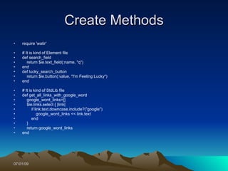 Create Methods
•   require 'watir'

•   # It is kind of Element file
•   def search_field
•      return $ie.text_field(:name, "q")
•   end
•   def lucky_search_button
•      return $ie.button(:value, "I'm Feeling Lucky")
•   end

•   # It is kind of StdLib file
•   def get_all_links_with_google_word
•      google_word_links=[]
•      $ie.links.select { |link|
•          if link.text.downcase.include?("google")
•               google_word_links << link.text
•          end
•      }
•      return google_word_links
•   end




07/01/09
 