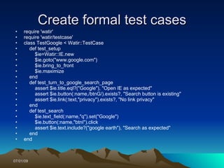 Create formal test cases
 •   require 'watir'
 •   require 'watir/testcase'
 •   class TestGoogle < Watir::TestCase
 •      def test_setup
 •        $ie=Watir::IE.new
 •        $ie.goto("www.google.com")
 •        $ie.bring_to_front
 •        $ie.maximize
 •      end
 •      def test_turn_to_google_search_page
 •        assert $ie.title.eql?("Google"), "Open IE as expected"
 •        assert $ie.button(:name,/btnG/).exists?, "Search button is existing"
 •        assert $ie.link(:text,"privacy").exists?, "No link privacy"
 •      end
 •      def test_search
 •        $ie.text_field(:name,"q").set("Google")
 •        $ie.button(:name,"btnI").click
 •        assert $ie.text.include?("google earth"), "Search as expected"
 •      end
 •   end



07/01/09
 