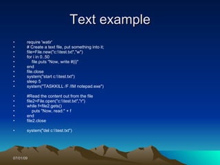 Text example
•      require 'watir'
•      # Create a text file, put something into it;
•      file=File.new("c:test.txt","w")
•      for i in 0..50
•          file.puts "Now, write #{i}"
•      end
•      file.close
•      system("start c:test.txt")
•      sleep 5
•      system("TASKKILL /F /IM notepad.exe")

•      #Read the content out from the file
•      file2=File.open("c:test.txt","r")
•      while f=file2.gets()
•          puts "Now, read:" + f
•      end
•      file2.close

•      system("del c:test.txt")




07/01/09
 