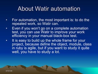 About Watir automation
•      For automation, the most important is: to do the
       repeated work, so Watir can.
•      Even if you won’t go on a complete automation
       test, you can use Watir to improve your work
       efficiency in your manual black-box test.
•      It is easy to build up the whole frame for your
       project, because define the object, module, class
       in ruby is agile, but if you want to study it quite
       well, you have to study a lot.



07/01/09
 
