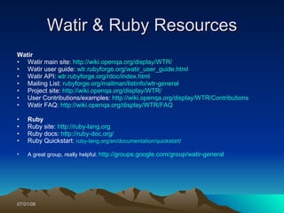 Watir & Ruby Resources
Watir
• Watir main site: http://wiki.openqa.org/display/WTR/
• Watir user guide: wtr.rubyforge.org/watir_user_guide.html
• Watir API: wtr.rubyforge.org/rdoc/index.html
• Mailing List: rubyforge.org/mailman/listinfo/wtr-general
• Project site: http://wiki.openqa.org/display/WTR/
• User Contributions/examples: http://wiki.openqa.org/display/WTR/Contributions
• Watir FAQ: http://wiki.openqa.org/display/WTR/FAQ

•   Ruby
•   Ruby site: http://ruby-lang.org
•   Ruby docs: http://ruby-doc.org/
•   Ruby Quickstart: ruby-lang.org/en/documentation/quickstart/

•   A great group, really helpful: http://groups.google.com/group/watir-general




07/01/09
 