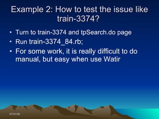 Example 2: How to test the issue like
            train-3374?
• Turn to train-3374 and tpSearch.do page
• Run train-3374_84.rb;
• For some work, it is really difficult to do
  manual, but easy when use Watir




07/01/09
 