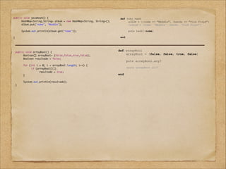 public void javaHash() {	
	
HashMap<String,String> album = new HashMap<String, String>();	
	
album.put("nome", "Meddle");	
	
	
	
System.out.println(album.get("nome"));	
	
	
}

!
	
	
	
	
	
	
	
	
	
	
	

def ruby_hash
album = {:nome => "Meddle", :banda => "Pink Floyd"}
#album = {nome: "Meddle", banda: "Pink Floyd"}

!
!

puts hash[:nome]

end

!
public void arrayBool() {	
	
Boolean[] arrayBool= {false,false,true,false};	
	
Boolean resultado = false;	
	
	
	
for (int i = 0; i < arrayBool.length; i++) {	
	
	
if (arrayBool[i])	
	
	
	
resultado = true;	
	
}	
	
	
	
System.out.println(resultado);	
}

def arrayBool
arrayBool = [false, false, true, false]

!
!

end

puts arrayBool.any?
#puts arrayBool.all?

 